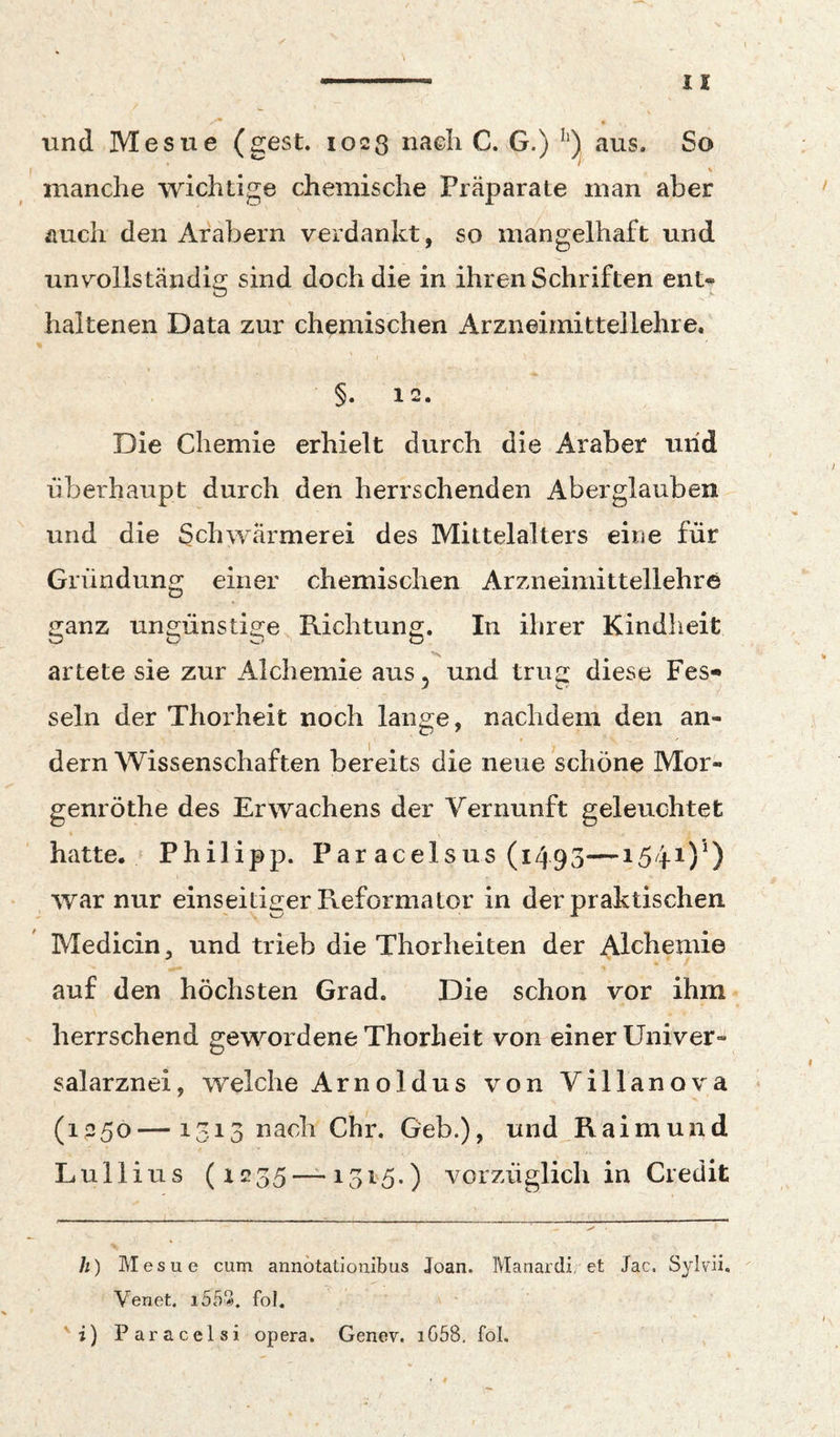 und Mesue (gest. 1023 naeli C. G.) aus. So i manche wichtige chemische Präparate man aber auch den Arabern verdankt, so mangelhaft und unvollständig sind doch die in ihren Schriften ent» haltenen Data zur chemischen Arzneimittellehre. §. 12. Die Chemie erhielt durch die Araber und überhaupt durch den herrschenden Aberglauben und die Schwärmerei des Mittelalters eine für Gründung einer chemischen Arzneimittellehre ganz ungünstige Richtung. In ihrer Kindheit artete sie zur Alchemie aus 5 und trug diese Fes« sein der Thorheit noch lange, nachdem den an¬ dern Wissenschaften bereits die neue schöne Mor- genröthe des Erwachens der Vernunft geleuchtet hatte. Philipp. Par acelsus (1493—1541)*) war nur einseitiger Reformator in der praktischen Medicin, und trieb die Thorheiten der Alchemie auf den höchsten Grad. Die schon vor ihm herrschend gewordene Thorheit von einer Univer¬ salarznei, welche Arnoldus von Villanova (1^50—1315 nach ehr. Geb.), und Raimund Lullius (1235 — 1315.) vorzüglich in Credit h) Mesue cum annotatiouibus Joan. Manardi, et Jac. Sylvü. Venet. i553, fol. 'i) Paracelsi opera. Genev. i658. foL
