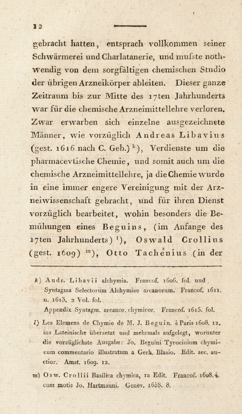 I IS .. gebracht hatten, entsprach vollkommen seiner Schwärmerei und Charlatanerie, und niufste noth- Wendig von dem sorgfältigen chemischen Studio der übrigen Arzneikörper ableiten. Dieser ganze Zeitraum bis zur Mitte des lyten Jahrhunderts war für die chemische Arzneimittellehre verloren* Zwar erwarben sich einzelne ausgezeichnete Männer, wie vorzüglich Andreas Libavius (gest. 1616 nach C. Geb.) Verdienste um die pharmacevtische Chemie, und somit auch um die chemische Arzneimittellehre, ja die Chemie wurde in eine immer engere Vereinigung mit der Arz¬ neiwissenschaft gebracht, und für ihren Dienst vorzüglich bearbeitet, wohin besonders die Be¬ mühungen eines Beguins, (im Anfänge des lyten Jahrhunderts)^), Oswald Crollius (gest. 1609) ^),‘ Otto Tachenius (in der k) Andr. Libavii alchymia. Francof. 1606. fol. und Syntagma Selectorum Alchyraiae arcanorum. Francof. 1611. u. i6i3. 2 Vol. fol. Appendix Syntagni. arcanor. cliymicor. Francof. i6i5. fol. I l) Les Elemens de Chyraie de M. J. Beguin, a Paris 1608. 12. ins Lateinische übersetzt und mehrmals aufgelegt, worunter die vorzüglichste Ausgabe: Jo. Beguini Tyrociiiium chymi- cum commentario illustratum a Gerh. Blasio. Edit. sec. au- ctior. Amst. 1609. 12. m) Osw. Crollii Basilica chj^mica, la Edit. Francof. 1608.^. cum motis Jo. Hartmauni. Geiiev. j658. 8.