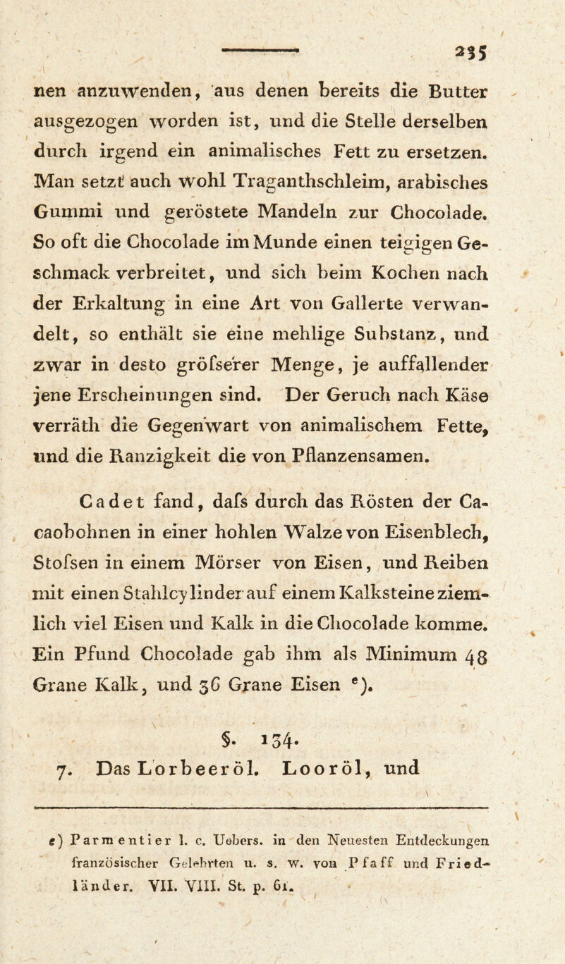 nen anzuwenden, aus denen bereits die Butter - ausgezogen worden ist, und die Stelle derselben durch irgend ein animalisches Fett zu ersetzen. Man setzt auch wohl Traganthschleim, arabisches Gummi und geröstete Mandeln zur Chocolade. So oft die Chocolade im Munde einen teigigen Ge¬ schmack verbreitet, und sich beim Kochen nach der Erkaltung in eine Art von Gallerte verwan¬ delt, so enthält sie eine mehlige Substanz, und zwar in desto gröfserer Menge, je auffallender jene Erscheinungen sind. Der Geruch nach Käse verräth die Gegenwart von animalischem Fette, und die Ranzigkeit die von Pflanzensamen. Cadet fand, dafs durch das Rösten der Ca- caobohnen in einer hohlen Walze von Eisenblech, Stofsen in einem Mörser von Eisen, und Reiben mit einen Stahlcy lindei auf einem Kalksteine ziem- ' lieh viel Eisen und Kalk in die Chocolade komme. Ein Pfund Chocolade gab ihm als Minimum 43 Grane Kalk, und 56 Grane Eisen ®). \ ^ 9 §• 134- . ' 7. Das Lorbeer öl. Looröl, und \ e) Parraentier 1. c. Uebers. in •'den ISTeuesten Entdeckungen französischer Gelehrten u. s. w. von Pfaff und Fried- läiider. YII. Vm.’st. p. 6i. V ' / •s.