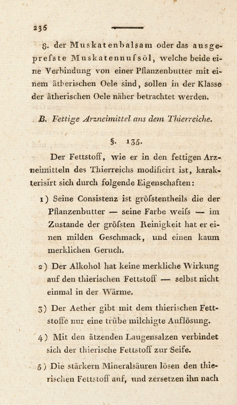 / 2^6 .. Q, der Muskatenbalsam oder das ausge- prefste Muskatennufsöl, welche beide ei¬ ne Verbindung von einer Pfianzenbutter mit ei¬ nem ätherischen Oele sind, sollen in der Klasse der ätherischen Oele näher betrachtet werden. jB. Fettige Arzneimittel ans dem Thierreiche, §. 135- / Der Fettstoff, wie er in den fettigen Arz¬ neimitteln des Thierreichs modificirt ist, karak-' terisirt sich durch folgende Eigenschaften; 1) Seine Consistenz ist gröfstentheils die der Pflanzenbutter — seine Farbe weifs — im Zustande der gröfsten Kernigkeit hat er ei¬ nen milden Geschmack, und einen kaum merklichen Geruch. 2) Der Alkohol hat keine merkliche Wirkung auf den thierischen Fettstoff — selbst nicht einmal in der Wärme, 3) Der Aether gibt mit dem thierischen Fett¬ stoffe nur eine trübe milchigte Auflösung. ^4) Mit den ätzenden Laugen'salzen verbindet sich der thierische Fettstoff zur Seife. 5) Die starkem Mineralsäuren lösen den thie¬ rischen Fettstoff auf, und zersetzen ihn nach