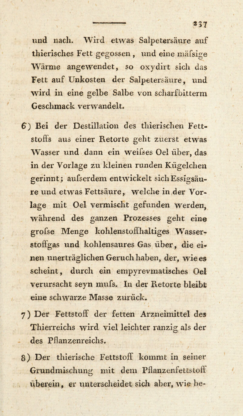 und nach. Wird etwas Salpetersäure auf thierisches Fett gegossen , und eine mäfsige ~ Wärme angewendet, so oxydirt sich das Fett auf Unkosten der Salpetersäure, und wird in eine gelbe Salbe von scharfbitterm Geschmack verwandelt. $) Bei der Destillation des thierischen Fett¬ stoffs aus einer Retorte geht zuerst etwas Wasser und dann ein weifses Oel über, das in der Vorlage zu kleinen runden Kügelchen gerinnt; aufserdem entwickelt sich Essigsäu¬ re und etwas Fettsäure, welche in der Vor¬ lage mit Oel vermischt gefunden werden, während des ganzen Prozesses geht eine grofse Menge kohlenstoffhaltiges Wasser- stoffgas und kohlensaures Gas über, die ei-i* nen unerträglichen Geruch haben, der, wie es scheint, durch ein empyrevrnatisches Oel verursacht seyn mufs. In der Retorte bleibt eine schwarze Masse zurück. 0 7) Der Fettstoff der fetten Arzneimittel des Thierreichs wird viel leichter ranzig als der - des Pflanzenreichs. 8) Der thierische Fettstoff kommt in seiner Grundmischung mit dem Pflanzenfettstoff 0 überein, er unterscheidet sich aber, wie be- I