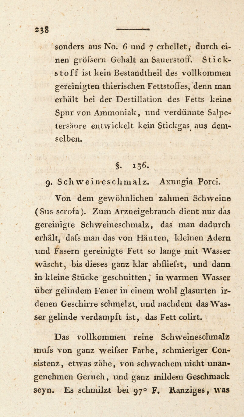sonders aus No. G und 7 erhelletdurch ei¬ nen gröfsern Gehalt an SauerstolF. Stick¬ stoff ist kein Bestandtheil des vollkommen gereinigten thierischen Fettstolfes/denn man erhält bei der Destillation des Fetts keine Spur von Ammoniak, und verdünnte Salpe¬ tersäure entwickelt kein Sdckgas aus dem- selben. % §. 13^* 9. Schweineschmalz. Axungia Porci. Von dem 2:ewöhnlichen zahmen Schweine (Sus scrofa). Zum Arzneigebrauch dient nur das gereinigte Schweineschmalz > das man dadurch erhältj dafs man das von Häuten,' kleinen Adern und Fasern gereinigte Fett so lange mit Wasser wäscht j bis dieses ganz klar abfliefst, und dann in kleine Stücke geschnitten,' in warmen Wasser über gelindem Feuer in einem wohl glasurten ir¬ denen Geschirre schmelzt, und nachdem das Was¬ ser gelinde verdampft ist, das Fett colirt. Das vollkommen reine Schweineschmalz mufs von ganz weifser Farbe, schmieriger Con- sistenz, etwas zähe, von schwachem nicht unan- I genehmen Geruch, und ganz mildem Geschmack seyn. Es schmilzt bei 97° IVanziges, was
