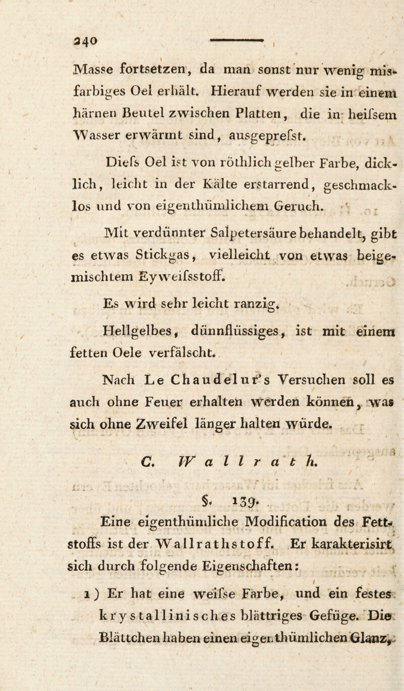 Masse fortsetzen, da man sonst nur wenig mis*- farbiges Oel erhält. Hierauf werden sie in einem harnen Beutel zwischen Platten, die in* heifsein Wasser erwärmt sind, ausgeprefst. Diefs Oel ist von röthlich gelber Farbe, dick* lieh, leicht in der Kalte erstarrend, geschmack¬ los und von eigenthümlichem Geruch. Mit verdünnter Salpetersäure behandelt, gibt es etwas Stickgas, vielleicht von etwas beige* mischtem Eyweifsstoff. Es wird sehr leicht ranzig* / Flellgelbes, dünnflüssiges^ ist mit einem fetten Oele verfälscht* Nach Le Chaudelur’s Versuchen soll es auch ohne Feuer erhalten werden können,, was sich ohne Zweifel länger halten würde. . - > C. Wallrath. / i.-:-. .. ' i-' .. §• 139* . Eine eigenthürnliche Modification des FetU Stoffs ist der. W a 11 r a t h s t o f f. Er karakterisirt. * *» ■ sich durch folgende Eigenschaften: ! i ) Er hat eine weifse Färbe, und ein festes, krystallinisches blättriges Gefüge. Die. Blättchen haben einen eigen thümlichenGlanz'^