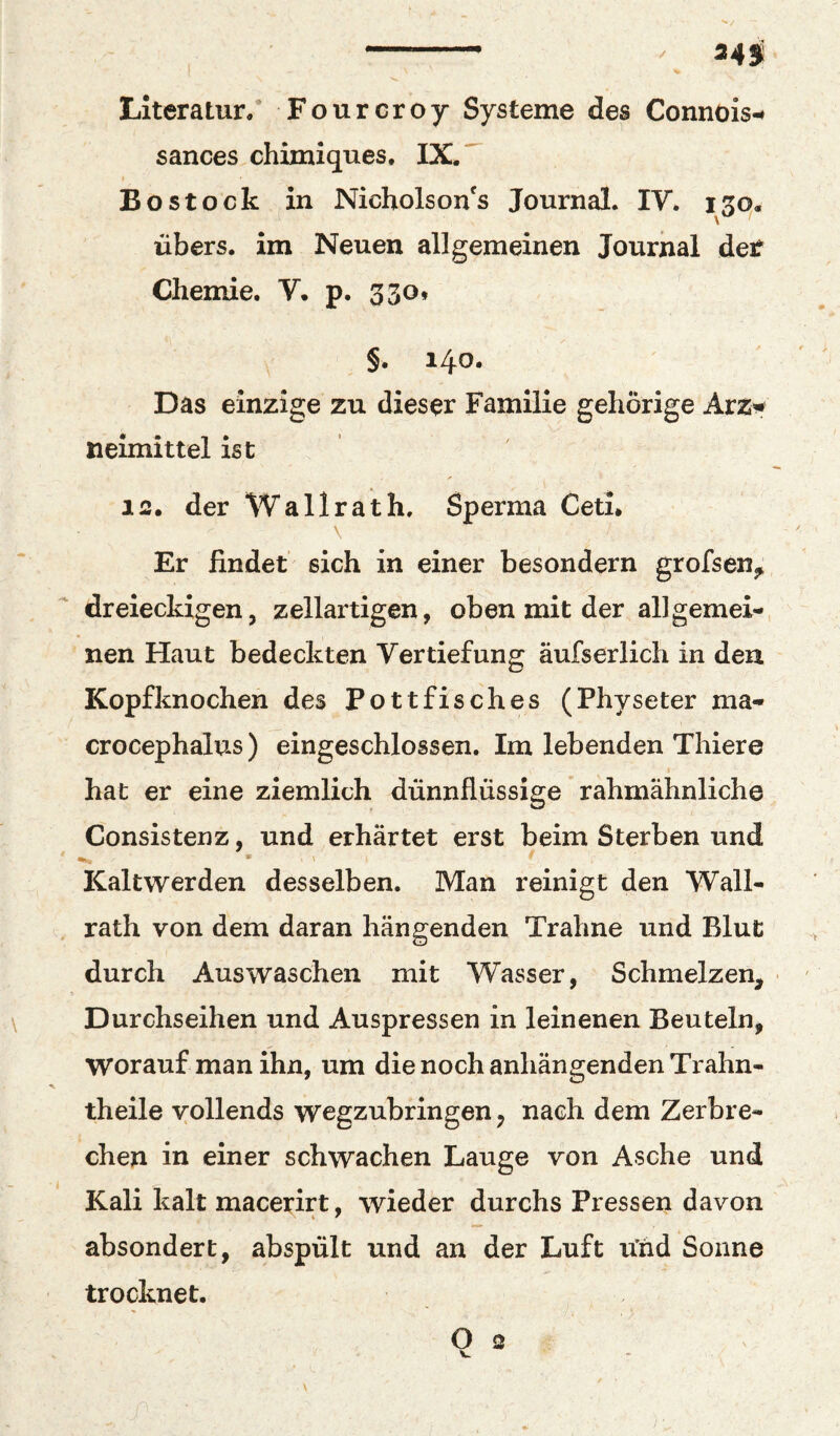 ... / 34f Literatur/ Fourcroy Systeme des Connois-* sances chimiques. IX. ^ Bostock in Nicholson's Journal, IV. i3q, übers, im Neuen allgemeinen Journal det Chemie. V. p. 330* §. 140. Das einzige zu dieser Familie gehörige Avz^ neimittel ist 12. der Wallrath. Sperma Ceti, \ Er findet sich in einer besondern grofseHj^ dreieckigen, zellartigen, oben mit der allgemei¬ nen Haut bedeckten Vertiefung äufserlich in den Kopfknochen des Pottfisches (Physeter ma- crocephalus) eingeschlossen. Im lebenden Thiere hat er eine ziemlich dünnflüssige rahmähnliche Consistenz, und erhärtet erst beim Sterben und * ' Kaltwerden desselben. Man reinigt den Wall¬ rath von dem daran hängenden Traline und Blut durch Auswaschen mit Wasser, Schmelzen, • \ Durchseihen und Auspressen in leinenen Beuteln, worauf man ihn, um die noch anhängenden Trahn- theile vollends wegzubringen, nach dem Zerbre¬ chen in einer schwachen Lauge von Asche und Kali kalt macerirt, wieder durchs Pressen davon absondert, abspült und an der Luft u'hd Sonne trocknet. O 2 V