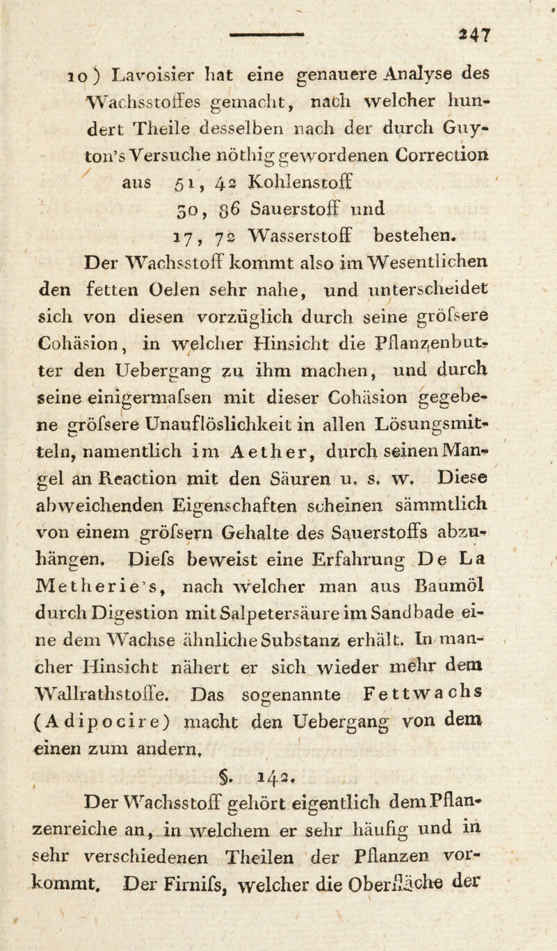^47 10 ) La\^oisier hat eine genauere Analyse des Wachsstoffes gemacht, nach welcher hun¬ dert Theile desselben nach der durch Guy- I tou’s Versuche nöthig gewordenen Correction aus 51, 42 Kohlenstoff 50, 36 Sauerstoff und 17, 72 Wasserstoff bestehen. Der Wachsstoff kommt also im Wesentlichen den fetten üelen sehr nahe, und unterscheidet sich von diesen vorzüglich durch seine gröfsere Cohäsion, in welcher Hinsicht die Pflanzenbut- ter den Uebergang :^u ihm machen, und durch seine einigermafsen mit dieser Cohäsion ne gröfsere Unauflöslichkeit in allen Lösungsmit*»* teln, namentlich im Aether, durch seinenMan^ gel an Reaction mit den Säuren u. s. w. Diese abweichenden Eigenschaften scheinen sämmtlich von einem gröfsern Gehalte des Sauerstoffs abzu-^ hängen. Diefs beweist eine Erfahrung De La Metherie’s, nach welcher man aus Baumöl durch Digestion mit Salpetersäure im Sandbade ei¬ ne dem Wachse ähnliche Substanz erhält. In^man¬ cher Hinsicht nähert er sich wieder mehr dem Wallrathstoffe. Das soo^enannte Fettwachs (Adipocire) macht den Uebergang von dem einen zum andern» gegebe- §. 142, Der Wachsstoff gehört eigentlich dem Pflan¬ zenreiche an, in welchem er sehr häufig und in sehr verschiedenen Thcilen der Pflanzen vor¬ kommt. Der Firnifsj welcher die Ob er fläch« der