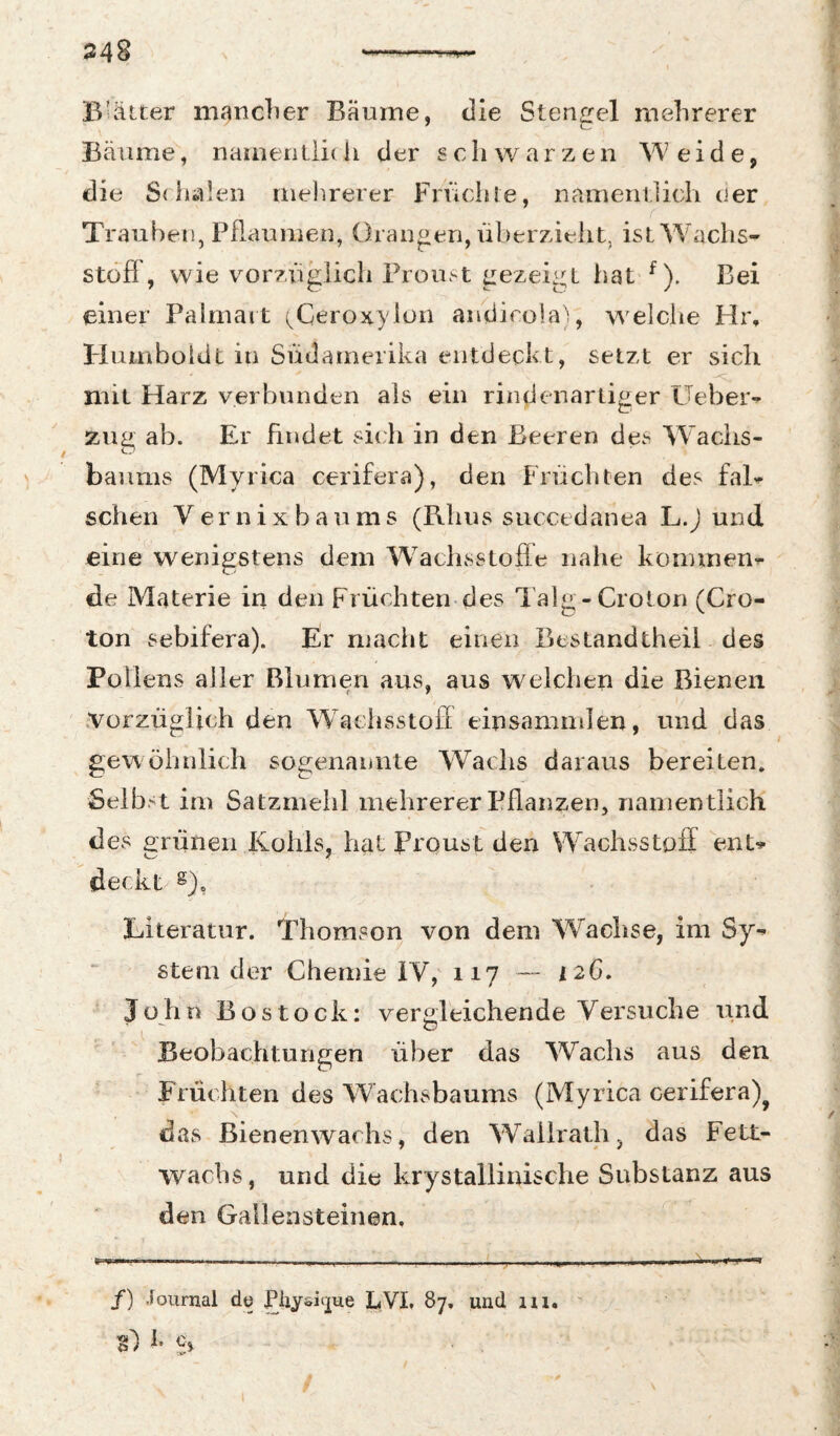 1 Blätter mancher Bäume, die Stengel mehrerer Bäume, nameritiidi der schwarzen Weide, die Sdialen rnelirerer Friichle, namenilieh der Trauben, Pflaumen, Orangen, überzieht, ist Wachs¬ stoff, wie vorzüglich Proust gezeigt hat ^). Bei einer Pahnait (^Ceroxyion andicola'^, welche Hr, Pluinboldt in Südamerika entdeckt, setzt er sich mit Harz verbunden als ein rindenartiger PTebeiv zug ab. Er findet sich in den Beeren des Wachs¬ baums (Myrica cerifera), den Früchten des faB sehen V er n i x b a u m s (Rhus succtdanea L.J und eine wenigstens dem W^aclisstofle nalie köminen^ de Materie in den Flüchten des Talg-Crolon (Cro- ton sebifera). Er macht einen Bestandtheil des Pollens aller Blumen aus, aus welchen die Bienen ' .Vorzüglich den Waehsstofi einsammlen, und das gewöhnlich sogenannte Wachs daraus bereiten. Selbst im Satzmehl mehrerer Pflanzen, nanientlich des erünen Kohls, hat Proust den Wachsstoff enU C--- 7 ' ' 'deckt g), Eiteratur. Thomson von dem Wachse, im Sy-^ Stern der Chemie iV,' 117 — 126. John Bostock: veroleichende Versuche und Beobachtungen über das Wachs aus den Früchten des Wachsbaums (Myrica cerifera)^ das Bienenwachs, den W^allrath, das Fett¬ wachs, und die krystallinische Substanz aus den Gallensteinen. /) Journal dü Pliysitpe LVI. 87. und m. 1* £> t