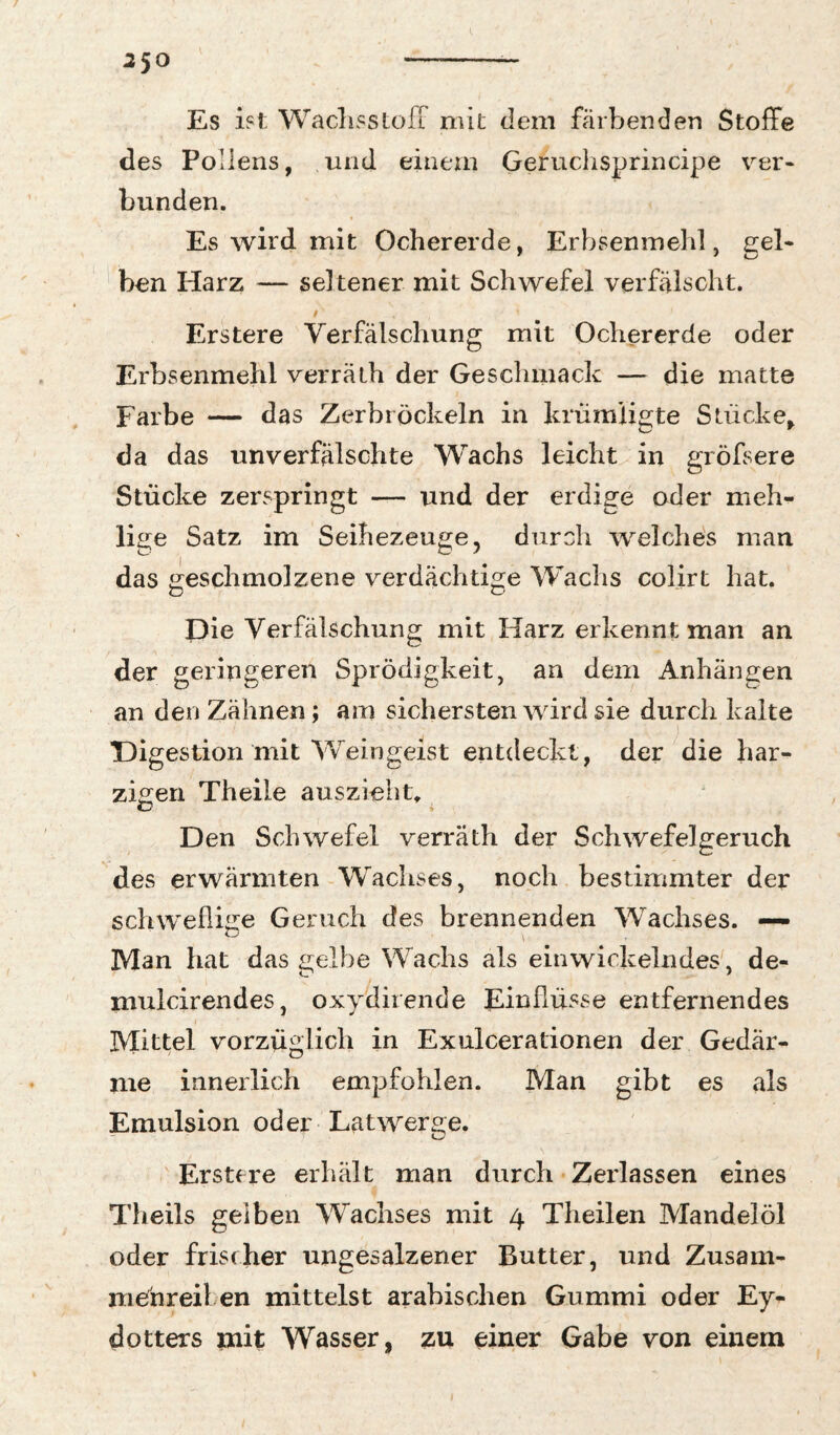 2’yO Es ist Waclisstoir mit dem färbenden Stoffe des Pollens, und einem Geruchsprincipe ver¬ bunden. Es wird mit Ochererde, Erbsenmehl, gel¬ ben Harz — seltener mit Schwefel verfälscht. Erstere Verfälschung mit Ochererde oder Erbsenmehl verrälh der Geschmack — die matte Farbe — das Zerbröckeln in krümligte Stücke, da das unverfälschte AVachs leicht in gröfsere Stücke zerspringt — und der erdige oder meh¬ lige Satz im Seihezeuge, duroh welche's man das ereschmolzene verdächtige Wachs colirt hat. Die Verfälschung mit Harz erkennt man an der geringeren Sprödigkeit, an dem Anhängen an den Zähnen; am sichersten wird sie durch kalte TDigestion mit AVeingeist entdeckt, der die har¬ zigen Theile auszieliG Den Schwefel verräth der Schwefelgeruch des erwärmten AVachses, noch bestimmter der schwefli^re Geruch des brennenden AVachses. — Man hat das £ielbe Wachs als eiuwickelndes, de- <r* * mulcirendes, oxydirende Einflüsse entfernendes Mittel vorzüglich in Exulcerationen der Gedär¬ me innerlich empfohlen. Man gibt es als Emulsion oder Latwerge. Erstere erhält man durch Zerlassen eines Theils gelben AVachses mit 4 Theilen Mandelöl oder frischer ungesalzener Butter, und Zusam¬ menreil en mittelst arabischen Gummi oder Ey- dOtters mit Wasser, zu einer Gabe von einem