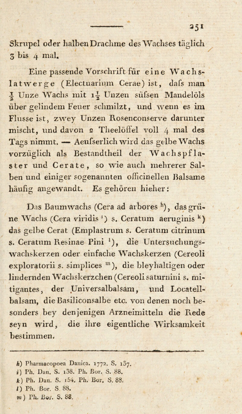 - 35t Skrupel oder halben Drachme des Wachses täglich ^ 3 bis 4 mal. Eine passende Vorschrift für eine Wachs¬ latwerge (Electuarinm Cerae) ist, dafs man Unze Wachs mit i-J- Unzen süfsen Mandelöls 2 2. über gelindem Feuer schmilzt, und wenn es im Flusse ist, xwey Unzen Rosenconserve darunter mischt, und dav^on 2 Theelöffel voll 4 Tags nimmt. — Aeufserlich wird das gelbe Wachs vorzüglich als Bestandtheil der Wachspfla¬ ster und Gerate, so wie auch mehrerer Sal¬ ben und einiger sogenannten ofli ein eilen Balsame häufig angewandt. Es gehören hieher: Das Baumwachs (Gera ad arbores ^)j das grü¬ ne Wachs (Gera viridis D s* Geratum aeruginis das gelbe Gerat (Emplastrum s, Geratum citrinum s. Geratum Resinae Pini die Untersuchungs¬ wachskerzen oder einfache Wachskerzen (Gereoli exploratorii s. simplices die bleyhaltigen oder lindernden Wachskerzchen (Gereoli saturnini s, mi- tigantes, der Universalbalsam, und Locatell- balsam, die Basiliconsalbe etc. von denen noch be¬ sonders bey denjenigen Arzneimitteln die Rede^ seyn wird, die ihre eigentliche Wirksamkeit bestimmen. h) Pharmacopoea Danica. 1772. S. 137. i) Ph. Dan. S. i38, Ph. Eor. S. 88. k) Ph. Dan. S. i54. Ph. Bor. S. 88. /) Ph. Bor. S 88. PI) Ph. Bor. S. 88.