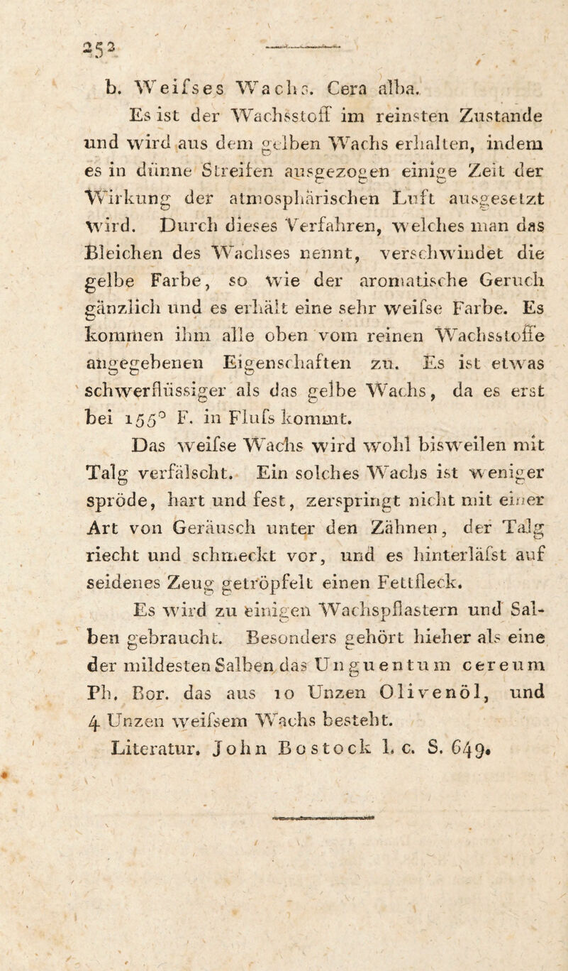 b. W e i fs es W ach r*. Cera alba. Es ist der Wachv^^stoff im reinsten Zustande / und wird ans dem gelben Wachs erhallen, indem es in dünne Streifen ausgezo^en einige Zeit der Wirkung der atmosphärischen Luft ausgesetzt wird. Durch dieses Verfahren, w elches man das Bleichen des Wachses nennt, verschwindet die gelbe Farbe, so wie der aromatische Geruch gänzlich und es erliält eine sehr w^eifse Farbe. Es kommen ibin alle oben vom reinen Waclisstofie angegebenen ' schwerflüssiger als das gelbe Wachs, da es erst bei 155^ f • bl Fiufs kommt. Das weifse Wachs wird wohl bisweilen mit Talg verfälscht. Ein solches Wachs ist w eniger spröde, hart und fest, zerspringt nicht mit einer Art von Geräusch unter den Zähnen, der Talg riecht und schmeckt vor, und es hiriterläfst auf seidenes Zeug getröpfelt einen Fettfleck. Es wird zu einigen Wachspflastern und Sal- ^ ben gebraucht. Besonders gehört hieher als eine der mildesten Salben das Un gu en tu m cereum Pb, Bor. das aus 10 Unzen Olivenöl, und 4 Unzen weifsem W^achs besteht. Literatur. John Bo stock L c. S. 649« Eigenschaften zu. Es ist etwas