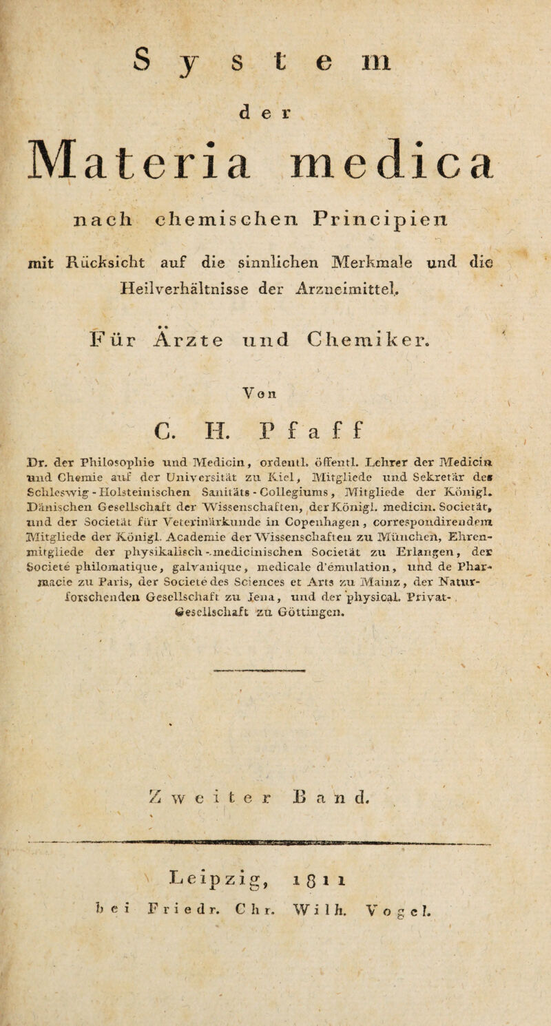 S j s t e m der .Materia medica nach chemischen Principien mit Rücksicht auf die sinnlichen Merkmale und die Heilverhältnisse der Arzneimittel. • • Für Arzte und C h e m i k e r. / i ' ■ \ ' - ; Von C. H. rfaff Dr. der Philosophie und Medicin, ordentl. öffentl. Lehrer der Medicin und Chemie atvf der Universität zu Kiel , Mitgliede und Sekretär de# Schleswig - Holsteinischen Sanitäts - Collegiums, Mitgliede der Königl. Dänischen Gesellschait der Wissenschaften, der König!, medicin. Societät, und der Societät für Veterinärkunde in Copenhagen, correspondirendeiu Mitgliede der Königl. Academie der Wissenschaften zu München, Ehrcn- mitgiiede der physikalisch -unecLic mischen Societät zu Erlangen, der Societe philomatique, galvanique, medicale d’emulation, und de Phar- raacie zu Paris, der Societe des Sciences et Arts zu Mainz, der Natur- forschenden Gesellschaft zu Jena, und der physicai. Privat-. Gesellschaft zu Göttingen. Ban d. 1811 W i 1 jfi. Vogc h Zweite r Leipzig,