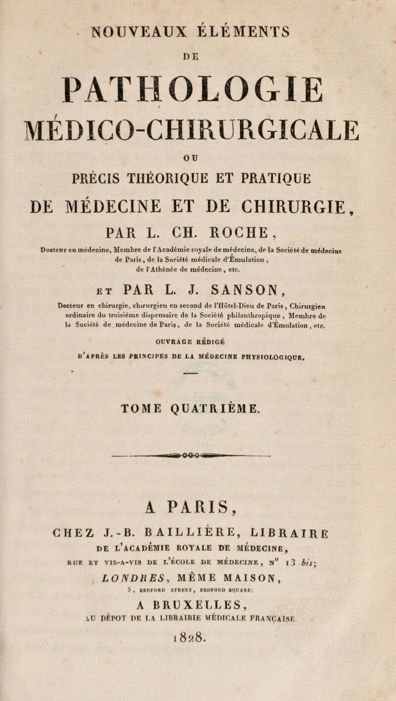 DE PATHOLOGIE MÉDICO-CHIRURGICALE ou PRÉCIS THÉORIQUE ET PRATIQUE DE MÉDECINE ET DE CHIRURGIE, PAR L. CH. ROCHE, Poeteur en médecine. Membre de l’Académie royale de médecine, de la Société de médecine de Paris, de la Société médicale d'Émulatiou , de l'Athénée de médecine, etc. ET PAR L. J. SANSON, Docteur en chirurgie, clururgieu en second de rHôteUDieu de Paris , Chirurgien ordinaire du troisième dispensaire de la Société philanthropique , Membre de la Société de médecine de Paris, de la Société médicale d'Emulation , etc. OUVRAGE RÉDIGÉ d'apres les PRtlVClPES DE LA MÉDECINE PHYSIOLOGIQUE. TOME QUATRIÈME. -oo-o A PARIS, CHEZ J.-B. BAILLIÈRE, LIBRAIRE DE l’académie royale DE MEDECINE, RUE KT VIS-A-VIS DE d’ÉCOEE DE MEDECINE, N° l3 bis; LONDHES, MÊME MAISON, , eEOFORD STRKET, BKUPOKU BQUARR; A BRUXELLES, AlJ DÉPÔT DE r.A LIBRAIRIE MÉniCAI.E FHA\ÇAl.Sf; 1 8i<8.