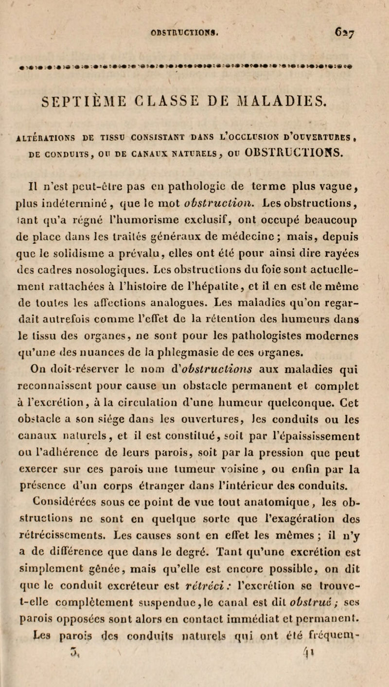 OBSTBtJCTlOm. 6^7 SEPTIÈME CLASSE DE MALADIES. ALTÉRATIONS DE TISSC CONSISTANT DANS l’oCCLESION d’oDVERTÜRES , DE CONDUITS, OU DE CANAUX NATURELS, OU OBSTUtiCTIONS. Il n’est peut-être pas en pathologie de terme plus vague, plus indéterminé , que le mot obstruction. Les obstructions, tant qu’a régné l’humorisme exclusif, ont occupé beaucoup de place dans les traités généraux de médecine; mais, depuis que le solidisme a prévalu, elles ont été pour ainsi dire rayées des cadres nosologiques. Les obstructions du foie sont actuelle¬ ment rattachées à l’histoire de l’hépatite, et il en est de même de toutes les affections analogues. Les maladies qu’on regar¬ dait autrefois comme l’clTet de la rétention des humeurs dans le tissu des organes, ne sont pour les pathologistes modernes qu’une des nuances de la phicgmasie de ces organes. On doit-réserver le nom à.'obstructions aux maladies qui reconnaissent pour cause un obstacle permanent et complet à l’excrétion, à la circulation d'une humeur quelconque. Cet obstacle a son siège dans les ouvertures, les conduits ou les canaux naturels, et il est constitué, soit par l’épaississement ou l’adhérence de leurs parois, soit par la pression que peut exercer sur ces parois une tumeur voisine , ou cnQn par la présence d’un corps étranger dans l’intérieur des conduits. Considérées sous ce point de vue tout anatomique, les ob¬ structions ne sont en quelque sorte que l’exagération dos rétrécissements. Les causes sont en effet les mômes ; il n’y a de différence que dans le degré. Tant qu’une excrétion est simplement gênée, mais qu’elle est encore possible, on dit que le conduit excréteur est rétréci: l’excrétion se trouve- t-elle complètement suspendue,le canal est dil obstrué ; scs parois opposées sont alors en contact immédiat et permanent. Les parois des conduits naturels qui ont été fréquent-