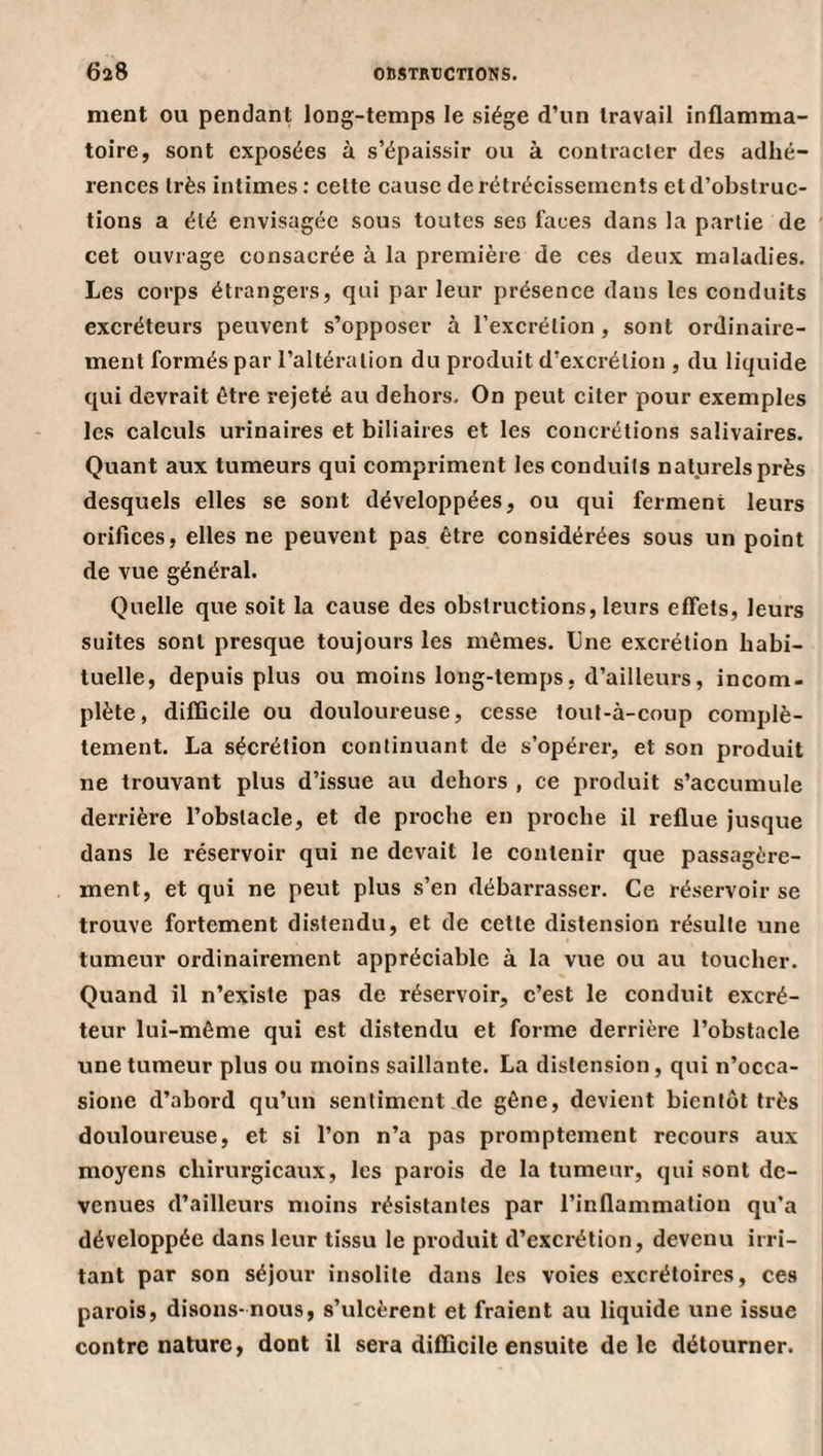 ment ou pendant long-temps le siège d’un travail inflamma¬ toire, sont exposées à s’épaissir ou à contracter des adhé¬ rences très intimes : cette cause de rétrécissements et d’obstruc¬ tions a été envisagée sous toutes ses faces dans la partie de cet ouvrage consacrée à la première de ces deux maladies. Les corps étrangers, qui par leur présence dans les conduits excréteurs peuvent s’opposer à l’excrétion , sont ordinaire¬ ment formés par l’altération du produit d’excrétion , du liquide qui devrait être rejeté au dehors. On peut citer pour exemples les calculs urinaires et biliaires et les concrétions salivaires. Quant aux tumeurs qui compriment les conduits nat.urelsprès desquels elles se sont développées, ou qui ferment leurs orifices, elles ne peuvent pas être considérées sous un point de vue général. Quelle que soit la cause des obstruetions, leurs effets, leurs suites sont presque toujours les mêmes. Une excrétion habi¬ tuelle, depuis plus ou moins long-temps, d’ailleurs, incom¬ plète, difficile ou douloureuse, cesse louf-à-coup complè¬ tement. La sécrétion continuant de s’opérer, et son produit ne trouvant plus d’issue au dehors , ce produit s’aecumule derrière l’obstacle, et de proche en proche il reflue jusque dans le réservoir qui ne devait le contenir que passagère¬ ment, et qui ne peut plus s’en débarrasser. Ce réservoir se trouve fortement distendu, et de cette distension résulte une tumeur ordinairement appréciable à la vue ou au toucher. Quand il n’existe pas de réservoir, c’est le conduit excré¬ teur lui-même qui est distendu et forme derrière l’obstacle une tumeur plus ou moins saillante. La distension, qui n’occa- sione d’abord qu’un sentiment de gêne, devient bientôt très douloureuse, et si l’on n’a pas promptement recours aux moyens chirurgicaux, les parois de la tumeur, qui sont de¬ venues d’ailleurs moins résistantes par l’inflammation qu’a développée dans leur tissu le produit d’excrétion, devenu irri¬ tant par son séjour insolite dans les voies excrétoires, ces parois, disons-nous, s’ulcèrent et fraient au liquide une issue contre nature, dont il sera difficile ensuite de le détourner.