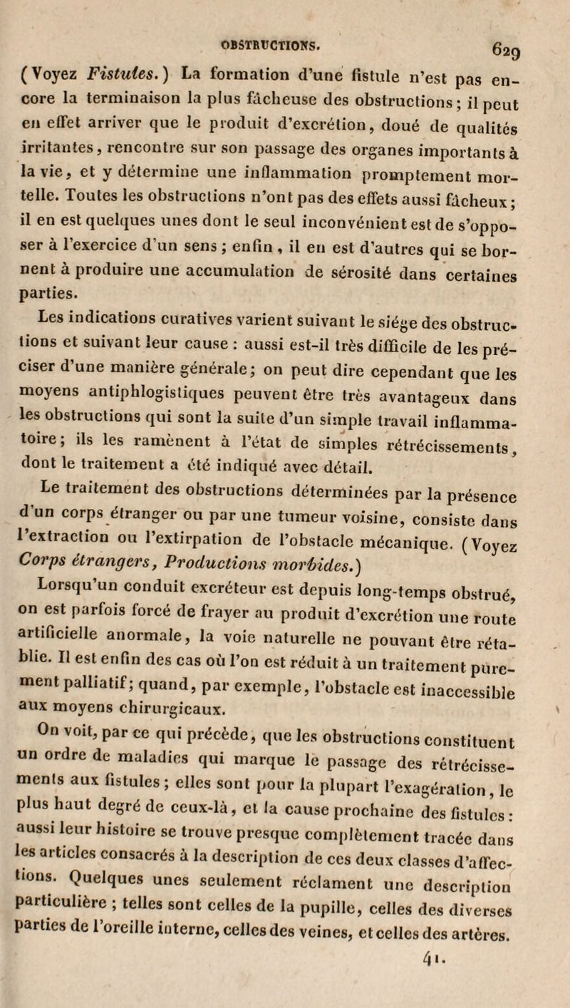 (Voyez Fistules.) La formation d’une fistule n’est pas en¬ core la terminaison la plus fâcheuse des obstructions; il peut en effet arriver que le produit d’excrétion, doué de qualités irritantes, rencontre sur son passage des organes importants à la vie, et y détermine une inflammation promptement mor¬ telle. Toutes les obstructions n’ont pas des effets aussi fâcheux; il en est quelques unes dont le seul inconvénient est de s’oppo¬ ser à l’exercice d’un sens ; enfin , il en est d’autres qui se bor¬ nent à produire une accumulation de sérosité dans certaines parties. Les indications curatives varient suivant le siège des obstruc¬ tions et suivant leur cause : aussi est-il très difficile de les pré¬ ciser d’une manière générale; on peut dire cependant que les moyens antiphlogistiques peuvent être très avantageux dans les obstructions qui sont la suite d’un simple travail inflamma¬ toire; ils les ramènent à l’état de simples rétrécissements, dont le traitement a été indiqué avec détail. Le traitement des obstructions déterminées par la présence d’un corps étranger ou par une tumeur voisine, consiste dans 1 extraction ou l’extirpation de l’obstacle mécanique. (Voyez Corps étrangers, Productions morbides.) Lorsqu’un conduit excréteur est depuis long-temps obstrué, on est parfois forcé de frayer au produit d’excrétion une routi artificielle anormale, la voie naturelle ne pouvant être réta¬ blie. Il est enfin des cas où l’on est réduit à un traitement pure¬ ment palliatif; quand, par exemple, l’obstacle est inaccessible aux moyens chirurgicaux. On voit, par ce qui précède, que les obstructions constituent un ordre de maladies qui marque le passage des rétrécisse¬ ments aux fistules; elles sont pour la plupart l’exagération, le plus haut degré de ceux-là, et la cause prochaine des fistules : aussi leur histoire se trouve presque complètement tracée dans les articles consacrés à la description de ces deux classes d’affec¬ tions. Quelques unes seulement réclament une description particulière ; telles sont celles de la pupille, celles des diverses parties de l’oreille interne, celles des veines, et celles des artères. 41.