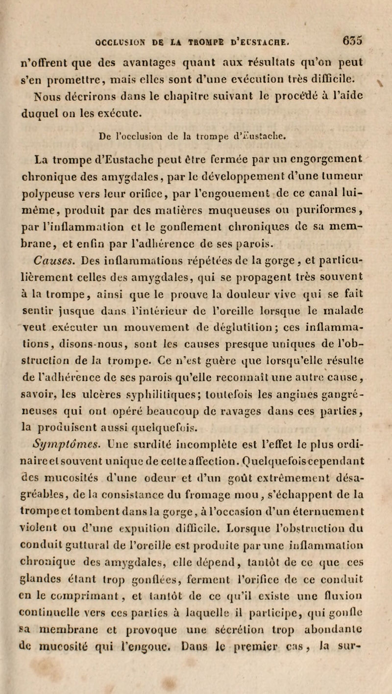 n’offrent que des avantages quant aux résultats qu’on peut s’en promettre, mais clics sont d’une exécution très difilcile. Nous décrirons dans le chapitre suivant le procédé ù l’aide duquel on les exécute. De l’occlusion de la trompe d’iùistaclie. La trompe d’Eustachc peut être fermée par un engorgement chronique des amygdales, par le développement d’une tumeur polypeuse vers leur orifice, par l’engouement de ce canal lui- même, produit par des matières muqueuses ou puriformes, par l’inflammation et le gonflemenl chroniques de sa mem¬ brane, et enfin par l’adhérence de ses parois. Causes. Des inflammations répétées de la gorge , et particu¬ lièrement celles des amygdales, qui se propagent très souvent à la trompe, ainsi que le prouve la douleur vive qui se fait sentir jusque dans l’intérieur de l’oreille lorsque le malade veut exécuter un mouvement de déglutition; ces inflamma¬ tions, disons-nous, sont les causes presque uniques de l’ob¬ struction de la trompe. Ce n’est guère que lorsqu’elle résulte de l’adhérence de ses parois qu’elle reconnaît une autre cause, savoir, les ulcères syphilitiques; toutefois les angines gangré¬ neuses qui ont opéré beaucoup de ravages dans ces parties, la produisent aussi quelquefois. Symptômes. Une surdité incomplète est l’effet le plus ordi¬ naire et souvent unique de col te affection. Quehiuefoisecpendant des mucosités d’une odeur et d’un goût extrêmement désa¬ gréables, de la consistance du fromage mou, s’échappent de la trompe et tombent dans la gorge, à l’occasion d’un éternuement violent ou d’une expuilion diflicilc. Lorsque l’obstruction du conduit guttural de l’oreille est produite parune inflammation chronique des amygdales, clic dépend, tantôt de ce que ces glandes étant trop gonflées, ferment l’orifice de ce conduit en le comprimant, et tantôt de ce qu’il existe une fluxion continuelle vers ces parties à laquelle il participe, qui gonfle sa membrane et provoque une sécrétion trop abondante de mucosité qui rcngouc. Dans le premier cas, la sur-