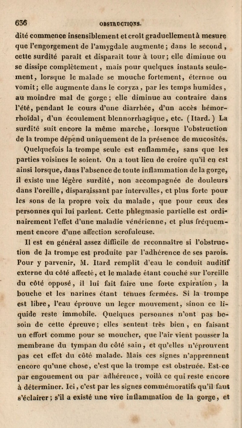 OBSiaOCTIQNS. dité commence insensiblement et croît graduellement à mesure que l’engorgement de l’amygdale augmente; dans le second , cette surdité paraît et disparaît tour à tour; elle diminue ou se dissipe complètement, mais pour quelques instants seule¬ ment, lorsque le malade se mouche fortement, éternue ou vomit; elle augmente dans le coryza, par les temps humides, au moindre mal de gorge ; elle diminue au contraire dans l’été, pendant le cours d’une diarrhée, d’un accès liémor- rhoïdal, d’un écoulement blennorrhagique, etc. (Itard. ) La surdité suit encore la même marche, lorsque l’obstruction de la trompe dépend uniquement de la présence de mucosités. Quelquefois la trompe seule est enflammée, sans que les parties voisines le soient. On a tout lieu de croire qu’il en est ainsi lorsque, dans l’absence de toute inflammation de la gorge, il existe une légère surdité, non accompagnée de douleurs dans l’oreille, disparaissant par intervalles, et plus forte pour les sons de la propre voix du malade, que pour ceux des personnes qui lui parlent. Cette phlegmasie partielle est ordi¬ nairement l’effet d’une maladie vénérienne, et plus fréquem¬ ment encore d’une affection scrofuleuse. Il est en général assez difficile de reconnaître si l’obstruc¬ tion de la trompe est produite par l’adhérence de ses parois. Pour y parvenir, M. Itard remplit d’eau le conduit auditif externe du côté affecté, et le malade étant couché sur l’oreille du côté opposé, il lui fait faire une forte expiration, la bouche et les narines étant tenues fermées. Si la trompe est libre, l’eau éprouve un léger mouvement, sinon ce li¬ quide reste immobile. Quelques personnes n’ont pas be¬ soin de cette épreuve; clics sentent très bien, en faisant un effort comme pour se moucher, que l’air vient pousser la membrane du tympan du côté sain, et qu’elles n’éprouvent pas cet effet du côté malade. Mais ces signes n’apprennent encore qu’une chose, c’est que la trompe est obstruée. Est-ce par engouement ou par adhérence, voilà ce qui reste encore à déterminer. Ici, c’est par les signes commémoratifs qu’il faut s’éclairer; s’il a existé une vive inflanunalion de la gorge, et