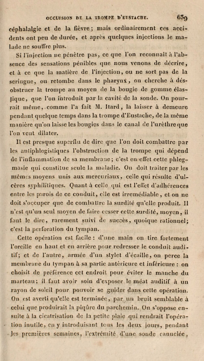 céphalalgie et de la fièvre ; mais ordinairement ces acci¬ dents ont peu de durée, et après quelques injections le ma¬ lade ne soulTrc plus. Si l’injection ne pénètre pas, ce que l’on reconnaît à l’ab¬ sence des sensations pénibles (jue nous venons de décrire, et à ce que la matière de l’injection, ou ne sort pas de la seringue, ou retombe dans le pharynx, on cherche à dés¬ obstruer la trompe au moyen de la bougie de gomme élas- }iquc, que l’on introduit par la cavité de la sonde. On pour¬ rait même,.comme l’a fait M. Itard, la laisser à demeure pendant quelque temps dans la trompe d’Eustache, de la même manière qu’on laisse les bougies dans le canal de l’urèthre que l’on veut dilater. Il est presque superfiu de dire que l’on doit combattre par les antiphlogistiques l’obstruction de la trompe qui dépend de l’infiammation de sa membrane; c’est en effet cette phleg- masie qui constitue seule la maladie. On doit traiter par les nièmis moyens unis aux mereuriaux, celle qui résulte d’ul¬ cères syj)h!litiques. Quant à celle qui est l’effet d’adhérences entre les parois de ce conduit, elle est irrémédiable, et on ne doit s’occuper que de comliattrc la surdité qu’elle produit. 11 n’est qu’un seul moyen de taire cesser cette surdité, moyen, il faut le dire, rarement suivi de succès, quoique rationnel; c’est la perforation du tympan. Cette opération est facile : d’une main on tire fortement l’orcille en haut et en arrière pour redresser le conduit audi¬ tif; et de l'autre, armée d’un stylet d’écaille, on perce la membrane du tympan à sa partie antérieure et inférieure : on choisit de préférence ccl ejidroil pour éviter le manche du marteau; il faut avoir soin d’exposer le méat auditif à un rayon de soleil pour pouvoir se guider dans cette opération. On est averti qu’elle est terminée, par un bruit semblable à celui que produirait l.a pi(}ûrc du parchemin. On s’oppose en¬ suite à la cicatrisation de la petite plaie qui rendrait l’opéra¬ tion inutile, en y introduisant tous les deux jours, pendant jes prenuères semaines, l’extrémité d’une sonde cannelée,