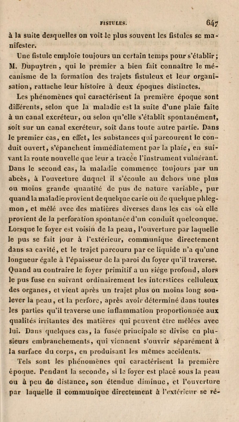 FISTIÎLES. 64? à la suite desquelles on voit le plus souvent les fistules se nia- nifestei’. Une fistule emploie toujours un certain temps pour s’établir ; M. Dupuytren , qui le premier a bien fait connaître le mé¬ canisme de la formation des trajets fistuleui et leur organi¬ sation, rattache leur histoire ù deux époques distinctes. Les phénomènes qui caractérisent la première époque sont différents, selon que la maladie est la suite d’une plaie faite à un canal excréteur, ou selon qu’elle s’établit spontanément, soit sur un canal excréteur, soit dans toute autre partie. Dans le premier cas, en effet, les substances qui parcourent le con¬ duit ouvert, s’épanchent immédiatement par la plaie, en sui- vant la roule nouvelle que leur a tracée l'instrumenl vulnérant. Dans le second cas, la maladie commence toujours par un abcès, à l’ouverture duquel il s’écoule au dehors une plus ou moins grande quantité de pus de nature variable, pur quandla maladieprovient dequelque carie ou de quelque phleg¬ mon , et mélé avec des matières diverses dans les cas où elle provient de la perforation spontanée d’un conduit quelconque. Lorsque le foyer est voisin de la peau, l’ouverture par laquelle le pus se fait jour à l'extérieur, communique directement dans sa cavité, et le trajet parcouru par ce liquide n’a qu’une longueur égale à l’épaisseur de la paroi du foyer qu’il traverse. Quand au contraire le foyer primitif a un siège profond, alors le pus fuse en suivant ordinairement les interstices celluleux des organes, et vient après un trajet plus ou moins long sou¬ lever la peau, et la perfore, après avoir déterminé dans toutes les parties qu’il traverse une inflammation proportionnée aux qualités irritantes des matières qui peuvent être mêlées avec lui. Dans quelques cas, la fusée principale se divise en plu¬ sieurs embranchements, qui viennent s’ouvrir séparément à la surface du corps, en produisant les mêmes accidents. Tels sont les phénomènes qui caractérisent la première époque. Pendant la seconde, si le foyer est placé sous la peau ou à peu do distance, son étendue diminue, et l’ouverture par laquelle il communique directement à l’extérieur se ré-