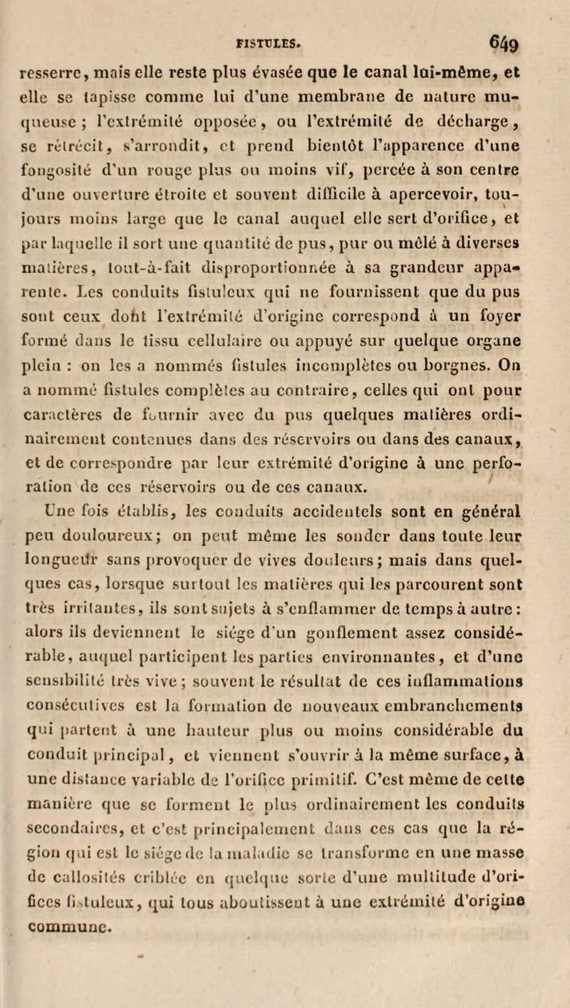 resserre, mais elle reste plus évasée que le canal lûi-même, et elle se tapisse comme lui d’une membrane de nature mu- (jneuse ; l’extrémité opposée, ou l’extrémité de décharge, se rétrécit, s’arrondit, et prend bientôt l’apparence d’une fongosité d’un rouge plus ou moins vif, percée à son centre d’une ouverture étroite et souvent diflicile à apercevoir, tou¬ jours moins large que le canal auquel elle sert d’orifice, et par laquelle il sort une quantité de pus, pur ou mêlé à diverses matières, tout-à-fait disproportionnée à sa grandeur appa« rente. Les conduits fistuleux qui ne fournissent que du pus sont ceux doht l’extrémité d’origine correspond à un foyer formé dans le tissu cellulaire ou appuyé sur quelque organe plein : on les a nommés fistules incomplètes ou borgnes. On a nommé fistules complèles au contraire, celles qui ont pour caractères de fournir avec du pus cjuelques matières ordi¬ nairement contenues dans des réservoirs ou dans des canaux, et de correspondre par leur extrémité d’origine à une perfo¬ ration de ces réservoirs ou de ces canaux. Une fois établis, les conduits accidentels sont en général peu doidoureux; on peut même les sonder dans toute leur longueitr sans ]:)rovoqucr de vives douleurs; mais dans quel¬ ques cas, lorsque surtout les matières qui les parcourent sont très irritantes, ils sont sujets à s’enflammer de temps à autre: alors ils deviennent le siège d'un gonflement assez considé¬ rable, aïKjuel participent les parties environnantes, et d’une sensibilité très vive; souvent le résultat de ces inflammations consécutives est la formation de nouveaux embranchements qui partent à une hauteur plus ou moins considérable du conduit principal, et viennent s’ouvrir à la même surface, à une distance variable de l’orifice primitif. C’est môme de celle manière que sc forment le plus ordinairement les conduits secondaires, et c’est principalement dans ces cas que la ré¬ gion ((ui est le siège fie la maladie se transforme en une masse de callosités criblée en quelque sorte d’une multitude d’ori¬ fices fi.'.tulcux, qui tous aboutissent à une extrémité d’origine commune.