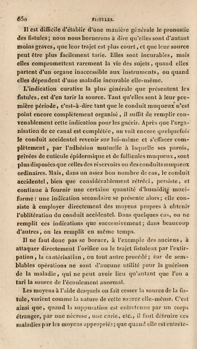 Il est dI£QciIe d’établir d’une manière générale le pronostic des fistules; nous nous bornerons à dire qu’elles sont d'autant moins graves, que leur trajet est plus court, et que leur source peut être plus facilement tarie. Elles sont incurables, mais elles compromettent rarement la vie des sujets, quand elles partent d’un organe inaccessible aux instruments, ou quand elles dépendent d’une maladie incurable elle-même. L’indication curative la plus générale que présentent les fistules, est d’en tarir la source. Tant qu’elles sont à leur pre¬ mière période, c’est-à-dirc tant que le conduit muqueux n’est point encore complètement organisé , il suffit de remplir con¬ venablement celte indication pour les guérir. Après que l’orga¬ nisation de ce canal est complétée , on voit encore quelquefois le conduit accidentel revenir sur lui-même et s’cllacer com¬ plètement, par l’adhésion mutuelle à lacjuclle ses parois, privées de cuticule épidermique et de follicules muciueux , sont plus disposées que celles des réservoirs ou des conduits muqueux ordinaires. Mais, dans un assez bon nombre de cas, le conduit accidentel, bien que considéralilement rétréci, persiste, et continue à fournir une certaine quantité d’iiumidil^ muci- forme : une indication secondaire sc présente alors; elle con¬ siste à employer directement des moyens propres à obtenir l’oblitération du conduit accidentel. Dans quelques cas, on ne remplit ces indications que successivement; dans beaucoup d’autres, on les remplit en môme temps. Il ne faut donc pas se borner, à l’exemple des anciens , à attaquer directement l’orifice ou le trajet fisluleux par l’extir¬ pation, la canlérisafion , ou tout autre procédé; car de sem¬ blables opérations ne sont d’aucune utilité pour la guérison de la maladie, qui ne peut avoir lieu qu’autant que l’on a tari la source de l’écoulement anormal. Les moyens à l’aide dcsfjuels on fait cesser la source de la fis¬ tule, varient comme la nature de cette source elle-même. C’est ainsi que, quand la suppiualion est entretenue par un corps étranger, par une nécrose, une carie, etc., il faut détruire ces maladies par les moyens appropriés; que quand elle est cnlrctc-