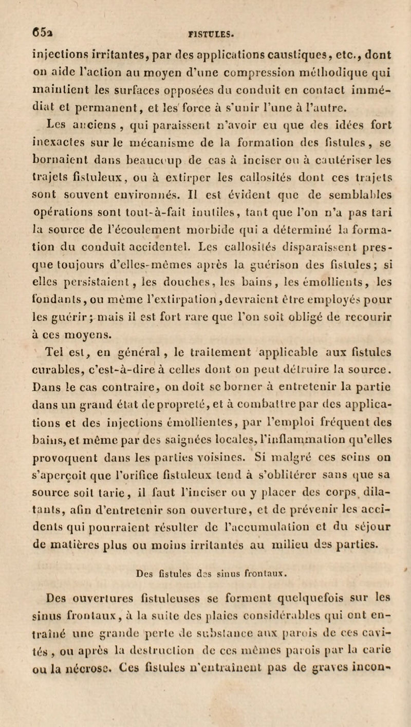 65a injeclions irritantes, par des applications caustiques, etc., dont on aide l’aclion an moyen d’une compression mclhodique qui maintient les surfaces opposées du conduit en contact immé¬ diat et permanent, et les force à s'unir l’une à l’autre. Les anciens , qui paraissent n’avoir eu que des idées fort inexactes sur le mécanisme de la formation des fistules, se bornaient dans beaucoup de cas à inciser ou à cautériser les trajets fistuleux, ou à extirper les callosités dont ces trajets sont souvent environnés. Il est évident que de semblal)les opérations sont toul-à-fait inutiles, tant que l’on n’a pas tari la source de l’écoulement morbide ([ul a déterminé la forma¬ tion du conduit accidentel. Les callosités disparaissent pres¬ que toujours d’cllcs-mèmes après la guérison des fistules; si elles persistaient, les douches, les bains, les émollients, les fondants, ou même l’extirpation ,devraient être employés pour les guérir; mais il est fort rare que l’on soit obligé de recourir à CCS moyens. Tel est, en général, le traitement applicable aux fistules curables, c’est-à-dire à celles dont on peut détruire la source. Dans le cas contraire, on doit se borner à entretenir la partie dans un grand état de propreté, et à combattre par des applica¬ tions et des injeclions émollientes, par l’emploi fréquent des bains, et même par des saignées locales, l’inflammation qu’elles provoquent dans les parties voisines. Si malgré ces soins on s’aperçoit que l’orifice fistuleux tend à s’oblitérer sans que sa source soit tarie, il faut l’inciser ou y [)lacer des corps dila¬ tants, afin d’entretenir son ouverture, et de prévenir les acci¬ dents qui pourraient résulter de l’accumulation et du séjour de matières plus ou moins irritantes au milieu des parties. Des fistules des siiuis frontaux. Des ouvertures fistulcuses se forment quelquefois sur les sinus frontaux, à la suite des plaies considér.ibles (lui ont en¬ traîné une grande perle de substance aux [larois de ces cavi¬ tés , ou après la destruction de ces mêmes parois par la carie ou la nécrose. Ces fistules u'entraînent pas de graves incou»