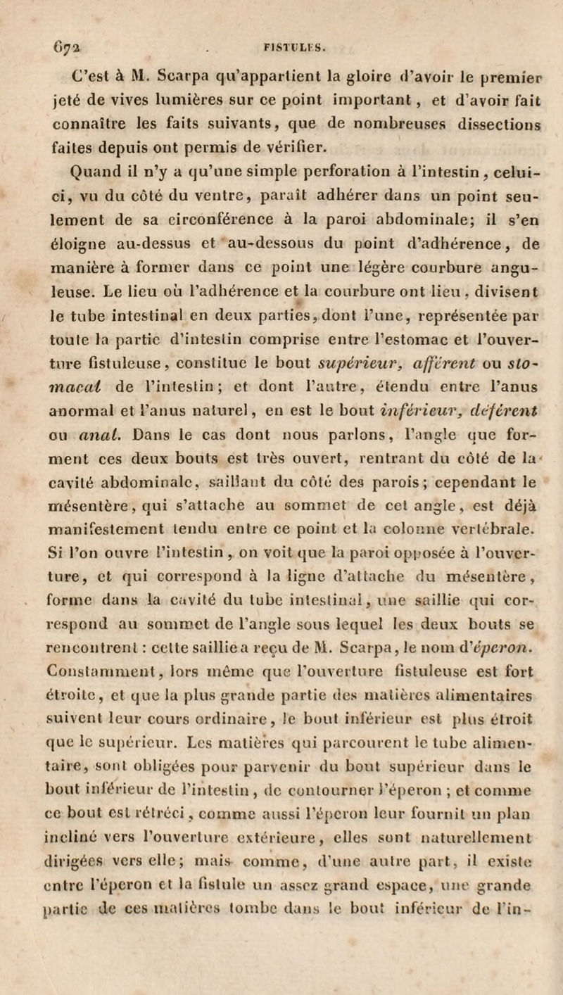 C’est à RI. Scarpa qu’appartient la gloire <i’avoir le premier jeté de vives lumières sur ee point important, et d’avoir fait connaître les faits suivants, que de nombreuse.s dissections faites depuis ont permis de vérifier. Quand il n’y a qu’une simple perforation à l’intestin, celui- ci, vu du côté du ventre, paraît adhérer dans un point seu¬ lement de sa circonférence à la paroi abdominale; il s’en éloigne au-dessus et au-dessous du point d’adhérence, de manière à former dans ce point une légère courbure angu¬ leuse. Le lieu où l’adhérence et la courbure ont lieu, divisent le tube intestinal en deux parties, dont l’une, représentée par toute la partie d’intestin eomprise entre l’estomac et l’ouver¬ ture fistuleu.se, constitue le bout supérieur, afferent ou sto¬ macal de l’intestin; et dont l’autre, étendu entre l’anus anormal et l’anus naturel, en est le bout inférieur, déférent ou anal. Dans le cas dont nous parlons, l’angle que for¬ ment ces deux bout.s est très ouvert, rentrant du côté de la' cavité abdominale, saillant du côté des parois; cependant le mésentère, qui s’attache au sommet de cet angle, est déjà manifestement tendu entre ce point et la colonne vertébrale. Si l’on ouvre l’intestin , on voit que la paroi opposée à l’ouver¬ ture, et qui correspond à la ligne d’attache du mésentère, forme dans la cavité du tube intestinai, une saillie qui cor¬ respond au sommet de l’angle sous lequel les deux bouts se rencontrent : cette saillie a reçu de Ri. Scarpa, le nom û'éperon. Constamment, lors môme que l’ouverture fistuleuse est fort étroite, et que la plus grande partie des matières alimentaires suivent leur cours ordinaire, le bout inférieur est plus étroit que le supérieur. Les matières qui parcourent le tube alimen¬ taire, sont obligées pour parvenir du bout suj)éricur dans le bout inférieur de l’intestin , de contourner l’éperon ; et comme ce bout est rétréci , comme aussi l’éperon leur fournil un plan incliné vers l’ouverture extérieure, elles sont naturellement dirigées vers elle; mais comme, d'une autre part, il existe, entre féperon et la fistule un assez grand espace, luic grande partie de ces matières tombe dans le bout inférieur de fin-