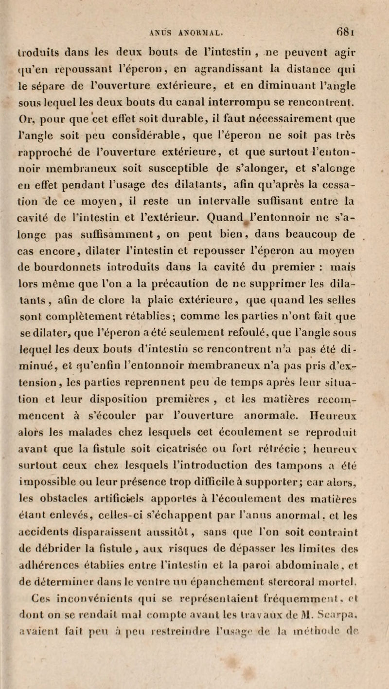 Irocliiils dans le.s deux bouts de l’intestin , ne peuvent agir t[u’en repoussant l’éperon, en agrandissant la distance qui le sépare de l’ouverture extérieure, et en diminuant l’angle sous lequel les deux bouts du canal interrompu se rencontrent. Or, pour que cet effet soit durable, il faut nécessairement que l’angle soit peu considérable, que l’éperon ne soit pas très rapproché de l’ouverture extérieure, et que surtout l’enton¬ noir membraneux soit susceptible de .s’alonger, et s’alcnge en effet pendant l’usage des dilatants, afin qu’après la cessa¬ tion de ce moyen, il reste un intervalle suffisant entre la cavité de l’intestin et l’extérieur. Quand^l’entonnoir ne s’a- longe pas suffisamment, on peut bien, dans beaucoup de cas encore, dilater l’intestin et repousser l’éperon au moyeu de bourdonnets introduits dans la cavité du premier : mais lors même que l’on a la précaution de ne supprimer les dila¬ tants , afin de clore la plaie extérieure, que quand les selles sont complètement rétablies ; comme les parties n’ont fait que se dilater, que l’éperon a été seulement refoulé, que l’angle sous lequel les deux bouts d’intestin se rencontrent n’a pas été di¬ minué, et qu’enfin l’entonnoir fiiembraneux n’a pas pris d’ex¬ tension, les parties reprennent peu de temps après leur situa¬ tion et leur disposition premières , et les matières recom¬ mencent à s’écouler par l’ouverture anormale. Heureux alors les malades chez le.squels cet écoulement se reproduit avant que la fistule soit cicatrisée ou fort rétrécie ; heureux surtout ceux chez lesquels l’introduction des tampons a été impo.ssible ou leur présence trop difficile à supporter; car alors, les obstacles artificiels apportes à l’écoulement des matières étant enlevés, celles-ci s’échappent par l’anus anormal, et les accidents disparai.ssent aussitôt, sans (pte l'on soit contr.iint de débrider la fistule, aux risijues de dépasser les limites des adliérenccs établies entre l’intestin et la paroi abdominale, et de déterminer dans le ventre un épanchement stcrcora! mortel. Ce.»^ inconvénients ipii se rc|)résenlaient rrécpiemmcnl, et dont on se rendait mal compte avant les travaux de Hl. Scaïqia, avaient l'ait peu à j»cu restreindre rusag*' de la miMhode de