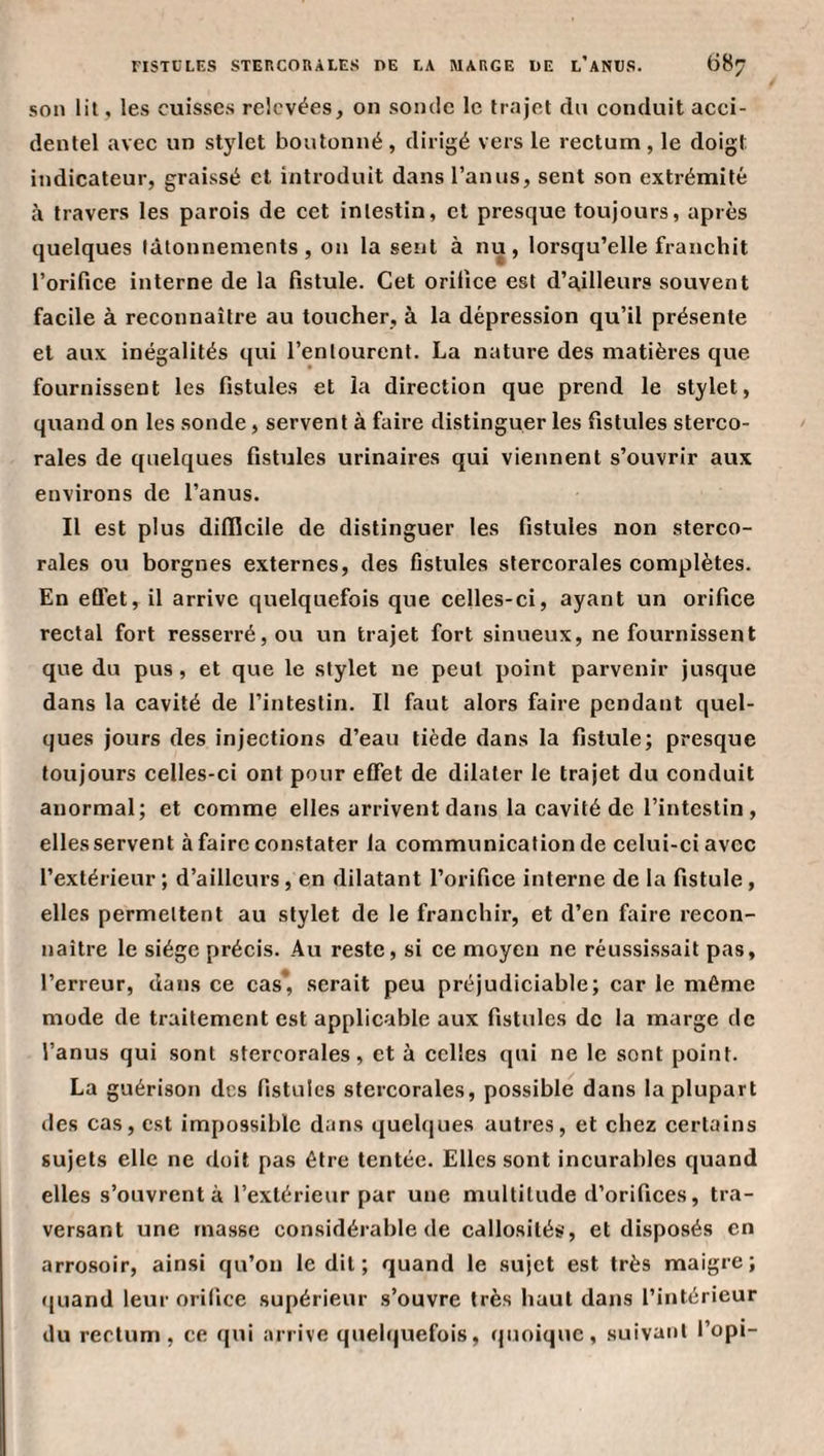 son lit, les cuisses relevées, on sonde le trajet du conduit acci¬ dentel avec un stylet boutonné, dirigé vers le rectum, le doigt indicateur, graissé et introduit dans l’anus, sent son extrémité h travers les parois de cet intestin, et presque toujours, après quelques tâtonnements, on la sent à nu, loi’squ’elle franchit l’orifice interne de la fistule. Cet orifice est d’ailleurs souvent facile à reconnaître au toucher, à la dépression qu’il présente et aux inégalités qui l’entourent. La nature des matières que fournissent les fistules et la direction que prend le stylet, quand on les sonde, servent à faire distinguer les fistules sterco- rales de quelques fistules urinaires qui viennent s’ouvrir aux environs de l’anus. Il est plus difficile de distinguer les fistules non sterco- rales ou borgnes externes, des fistules stercorales complètes. En eûet, il arrive quelquefois que celles-ci, ayant un orifice rectal fort resserré, ou un trajet fort sinueux, ne fournissent que du pus, et que le stylet ne peut point parvenir jusque dans la cavité de l’intestin. Il faut alors faire pendant quel¬ ques jours des injections d’eau tiède dans la fistule; presque toujours celles-ci ont pour effet de dilater le trajet du conduit anormal; et comme elles arrivent dans la cavité de l’intestin, elles servent à faire constater la communication de celui-ci avec l’extérieur ; d’ailleurs, en dilatant l’orifice interne de la fistule, elles permettent au stylet de le franchir, et d’en faire recon¬ naître le siège précis. Au reste, si ce moyen ne réussi.ssait pas, l’erreur, dans ce cas* serait peu préjudiciable; car le même mode de traitement est applicable aux fistules de la marge de l’anus qui sont stercorales, et à celles qui ne le sont point. La guérison des fistules stercorales, possible dans la plupart des cas, est impossible dans quelques autres, et chez certains sujets elle ne doit pas être tentée. Elles sont incurables quand elles s’ouvrent à l’extérieur par une multitude d’orifices, tra¬ versant une masse considérable de callosités, et disposés en arrosoir, ainsi qu’on ledit; quand le sujet est très maigre; (|uand leur orifice supérieur s’ouvre très haut dans l’intérieur du rectum, ce qui arrive quel(|uefois, ({unique, suivant l’opi-