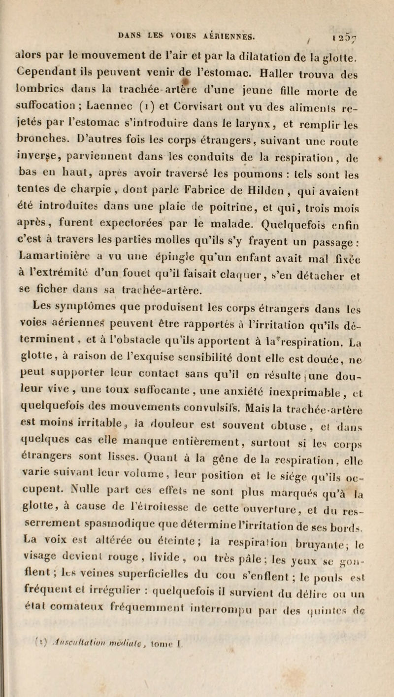alors par le mouvement de l’air et par la dilatation de la glotte. Cependant ils peuvent venir de l’estomac. Haller trouva des lombrics dans la trachée artère d’une jeune fille morte de suffocation ; Laennec (i) et Corvisart ont vu des aliments re¬ jetés par l’estomac s’introduire dans le larynx, et remplir les bronches. D’autres fois les corps étrangers, suivant une route inverse, parviennent dans les conduits de la respiration, de bas en haut, après avoir traversé les poumons : tels sont les tentes de charpie , dont parle Fabrice de Hilden , qui avaient été introduites dans une plaie de poitrine, et qui, trois mois après, furent expectorées par le malade. Quelquefois enfin c’est à travers les parties molles qu’ils s’y frayent un passage : Lamartinière a vu une épingle qu’un enfant avait ma! fixée à l’extrémité d’un fouet qu’il faisait claquer, s’en détacher et se ficher dans sa trachée-artère. Les symptômes que produisent les corps étrangers dans les voies aériennes peuvent être rapportés à l’irritation qu’ils dé¬ terminent . et a l obstacle qu ils apportent à la^respiration. La glotte, à raison de l’exquise sensibilité dont elle est douée, ne peut supjiorter leur contact sans qu’il en résulte june dou- leui vive, une toux suffocante, une anxiété inexprimable, t:t quelquefois des mouvements convulsifs. Mais la trachée-artère est moins irritable, la rlouleur est souvent obtuse, et dans quelques cas elle manque entièrement, surtout si les coips étrangers sont lisses. Quant à la gêne delà respiration, elle varie suivant leur volume, leur position et le siège qu’ils oe- cupent. Nulle part ces effets ne sont plus marqués qu’à la glotte, a cause de 1 étroitesse de cette ouverture, et du res¬ serrement .spasmodique que détermine l’irritation de «es bords. La voix est altérée ou éteinte; la respiration bruyante; le visage devient rouge, livide, ou très pâle; les yeux .se gon¬ flent ; les veines superficielles du cou s’enfient ; le pouls e.st fréquent cl irrégulier : quelquefois il survient du délire ou un état comateux fréquemment interrompu par &lt;Ies &lt;|uintcs de ' i) ■hisciillutiuii mcili(i(c, lonii' I
