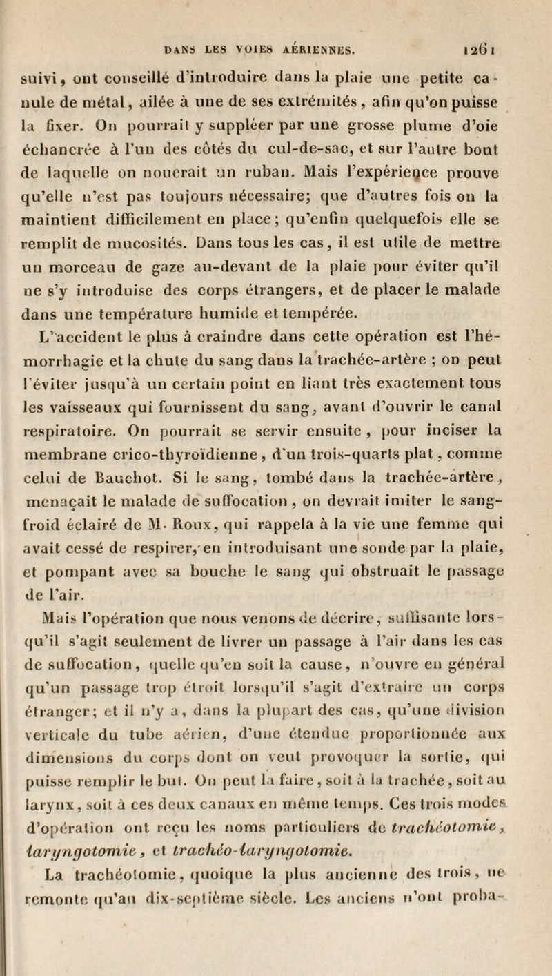 suivi, ont conseillé d’introduire dans la plaie une petite ca¬ nule de métal, ailée à une de ses extrémités , afin qu’on puisse la fixer. On pourrait y suppléer par une grosse plume d’oie écliancrée à l’un des côtés du cul-de-sac, et sur l’autre bout de laquelle on nouerait un ruban. Mais l’expériegce prouve qu’elle n’est pas toujours nécessaire; que d’autres fois on la maintient difficilement en place; qu’enfin quelquefois elle se remplit de mucosités. Dans tous les cas, il est utile de mettre un morceau de gaze au-devant de la plaie pour éviter qu’il ne s’y introduise des corps étrangers, et de placer le malade dans une température humide et tempérée. L’accident le plus à craindre dans cette opération est l’hé¬ morrhagie et la chute du sang dans la'trachée-artère ; on peut l’éviter jusqu'à un certain point en liant très exactement tous les vaisseaux qui fournissent du sang, avant d’ouvrir le canal respiratoire. On pourrait se servir ensuite , |)Our inciser la membrane crico-thyroïdienne , d'un trois-quarts plat, comme celui de Bauchot. Si le sang, tombé dans la trachée-artère, menaçait le malade de suffocation , on devrait inûter le sang- froid éclairé de M- Roux, qui rappela à la vie une femme qui avait cessé de respirer,'en introduisant une sonde par la plaie, et pompant avec .sa bouche le sang qui obstruait le [)assage de l’air. Mais l’opération que nous venons de décrire, sullisante lors¬ qu’il s’agit seulement de livrer un pas.sage à l’air dans les cas de suffocation, (juelle qu’en soit la cause, n’ouvre en général qu’un passage trop étroit lorsqu’il s’agit d’extraiie un corps étranger; et il n’y a, dans la pluj.art des cas, qu’une division verticale du tube aérien, d’une étendue proportionnée aux dimensions du corps dont on veut provoquer la sortie, (|ui puis.se remplir le but. On peut l.a faire, soit à la trachée, soit au larynx, soit à ces deux canaux en même temps. Ces trois modes d’opération ont reçu les noms particuliers de trachéotomie, larijngotomie, et Irachéo-iaryngotomie. La trachéotomie, (fiioique la plus ancienne des trois, ne remonte (|u’au dix-septième siècle. Les anciens n’ont proha-