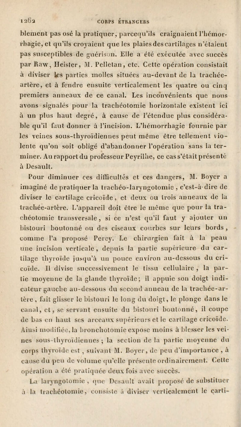 blenient pas osé la pratiquer, parcequ’ils craignaient l’iiémor- rbagie, et qu’ils croyaient que les plaies des cartilages n’étaient pas susceptibles de guérison. Elle a été exécutée avee succès par Raw, Heister, M. Pelletan, etc. Cette opération consistait à diviser les parties molles situées au-devant de la trachée- artère, et à fendre ensuite verticalement les quatre ou cinq premiers anneaux de ce canal. Les inconvénients que nous avons signalés pour la trachéotomie horizontale existent ici à un plus haut degré, à cause de l’étendue plus considéra¬ ble qu’il faut donner à l’incision. L’hémorrhagie fournie par les veines sous-thyroïdiennes peut même être tellement vio¬ lente qu’on soit obligé d’abandonner l’opération sans la ter¬ miner. Au rapport du professeur Peyrilîie, ce cas s’était présenté à Desault. Pour diminuer ces difficultés et ces dangers, M. Boyer a imaginé de pratiquer la trachéo-laryngotomie , c’est-à-dire de diviser le cartilage cricoïde, et deux ou trois anneaux de la trachée-artère. L’appareil doit être le même que pour la tra¬ chéotomie transversale, si ce n’est qu’il faut y ajouter un bistouri boutonné ou des ciseaux courbes sur leurs bords, comme l’a proposé Pcrcy. Le chirurgien fait à la peau une incision verticale, depuis la partie supérieure du car¬ tilage thyroïde jusqu’à un pouce environ au-dessous du cri¬ coïde. Il divise successivement le tissu cellulaire , la par¬ tie moyenne de la glande thyroïde; il appuie son doigt indi¬ cateur gauche au-dessous du second anneau de la trachée-ar¬ tère , fait glisser le bistouri le long du doigt, le plonge dans le canal, et, se servant ensuite du bistouri boutonné, il coupe de bas en haut ses arceaux suiiéricurs et le cartilage cricoïde. Ainsi müililiéo,la bronchotomie expose moins à blc.sser les vei¬ nes sous-thyroïdiennes ; la section de la partie moyenne du corps thyroïde est , suivant M. Boyer, de peu d'importance , à cause du peu de volume (|u’elle pré.sente ordinairement. Cette opération a été pratiquée deux fois avec succès. La laryngotomie , (|ue Desault avait proposé de substituer à la trachéotomie, consiste à diviser verticalement le carli-
