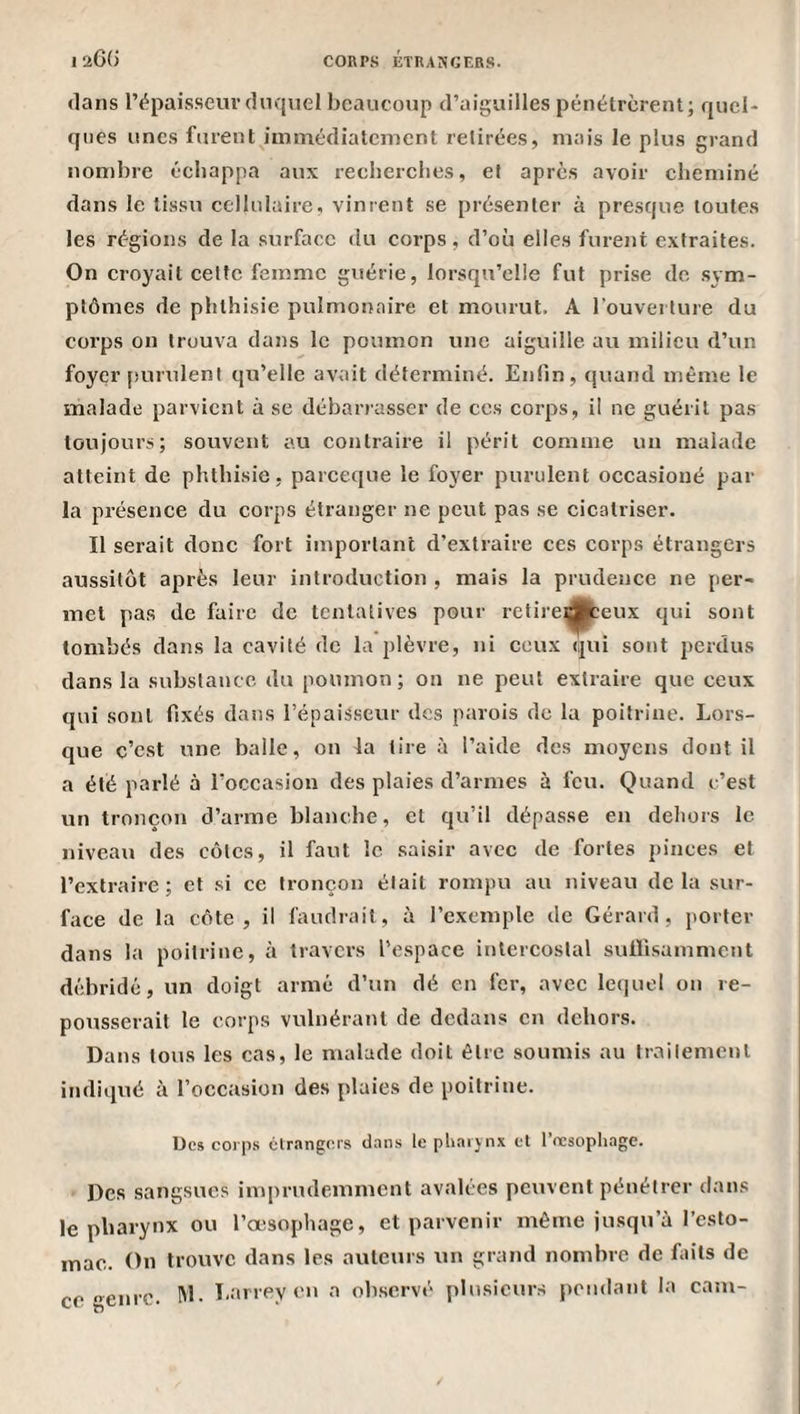 «lans répaisseuvdnquel beaucoup d’aiguilles pénétrèrent; quel¬ ques unes furent immédiatement retirées, mais le plus grand nombre écliappa aux reeberclies, et après avoir cheminé dans le tissu cellulaire, vinrent se présenter à presque toutes les régions de la surface du corps, d’où elles furent extraites. On croyait cette femme guérie, lorsqu’elle fut prise do sym¬ ptômes de phthisie pulmonaire et mourut. A l’ouverture du corps on trouva dans le poumon une aiguille au milieu d’un foyer puimlent qu’elle avait déterminé. Enfin, quand même le malade parvient à se débarrasser de ces corps, il ne guérit pas toujours; souvent au contraire il périt comme un malade atteint de phthisie, pareeque le foyer purulent occasioné par la présence du corps étranger ne peut pas se cicatriser. Il serait donc fort important d’extraire ces corps étrangers aussitôt après leur introduction , mais la prudence ne per¬ met pas de faire de tentatives pour retirei^eux qui sont tombés dans la cavité de la plèvre, ni ceux qui sont perdus dans la substance du poumon; on ne peut extraire que ceux qui sont fixés dans l’épaisseur des parois de la poitrine. Lors¬ que c’est une balle, on 4a tire à l’aide des moyens dont il a été parlé à l’occasion des plaies d’armes à feu. Quand c’est un tronçon d’arme blanche, et qu’il dépasse en dehors le niveau des côtes, il faut le .saisir avec de fortes pinces et l’extraire; et si ce tronçon était rompu au niveau delà sur¬ face de la côte, il faudrait, à l’exemple de Gérard, porter dans la poitrine, à travers l’espace intercostal suirisamment débridé, un doigt armé d’un dé en fer, avec le(]uel on re¬ pousserait le corps vulnérant de dedans en dehors. Dans tous les cas, le malade doit être soumis au Irailement indiqué à l’occasion des plaies de poitrine. Des coip.s élr.ingers dans le phaijnx et l’resophagc. Des sangsues iin|)rudeinmcnt avalées peuvent pénétrer dans le pharynx ou l’œsophage, et parvenir même jusqu’à l’csto- inae. On trouve dans les auteurs un grand nombre de faits de ce genre. Larrey t'» n observé pli\sicurs pondant la cam-