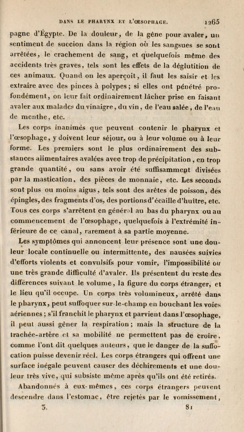 pagne d’Égypte. De la douleur, de la gêne pour avaler, un .sentiment de suceion dans la région où les sangsues se sont arrêtées, le crachement de sang, et quelquefois même de.s accidents très graves, tels sont les eflfets de la déglutition de ces animaux. Quand on les aperçoit, il faut les saisir et les extraire avec des pinces à polypes ; si elles ont pénétré pro¬ fondément, on leur fait ordinairement lâcher prise en faisant avaler aux malades du vinaigre, du vin, de l’eau salée, de l’eau de menthe, etc. Les corps inanimés que peuvent contenir le pharynx et l’œsophage, y doivent leur .séjour, ou à leur volume ou à leur forme. Les premiers sont le plus ordinairement des sub¬ stances alimentaires avalées avec trop de précipitation, en trop grande quantité, ou sans avoir été sufiQsammept divisées parla mastication, des pièces de monnaie, etc. Les seconds sont plus ou moins aigus, tels sont des arêtes de poisson, des épingles, des fragments d’os, des portionsd’écaille d’huître, etc. Tous ces corps s’arrêtent en général au bas du pharynx ou au commencement de l’œsophage, quelquefois à l’extrémité in¬ férieure de ce canal, rarement à sa partie moyenne. Les .symptômes qui annoncent leur présence sont une dou¬ leur locale continuelle ou intermittente, des nausées suivies d’efforts violents et convulsifs pour vomir, l’impossibilité ou une très grande difficulté d’avaler. Ils présentent du reste des différences suivant le volume, la figure du corps étranger, et le lieu qu’il occupe. Un corps très volumineux, arrêté dans le pharynx, peut suffoquer sur le-champ en bouchant les voies aériennes ; s’il franchit le pharynx et parvient dans l’œsophage, il peut aussi gêner la respiration ; mais la structure de la trachée-artère et sa mobilité ne permettent pas de croire, comme l’ont dit quelques auteurs, que le danger de la suffo¬ cation puisse devenir réel. Les corps étrangers qui offrent une surface inégale peuvent causer des déchirements et une dou¬ leur très vive, qui subsiste même après qu’ils ont été retirés. Abandonnés à eu.x-mêmes, ces corps étrangers peuvent descendre dans l’estomac, être rejeté.s par le vomissement,