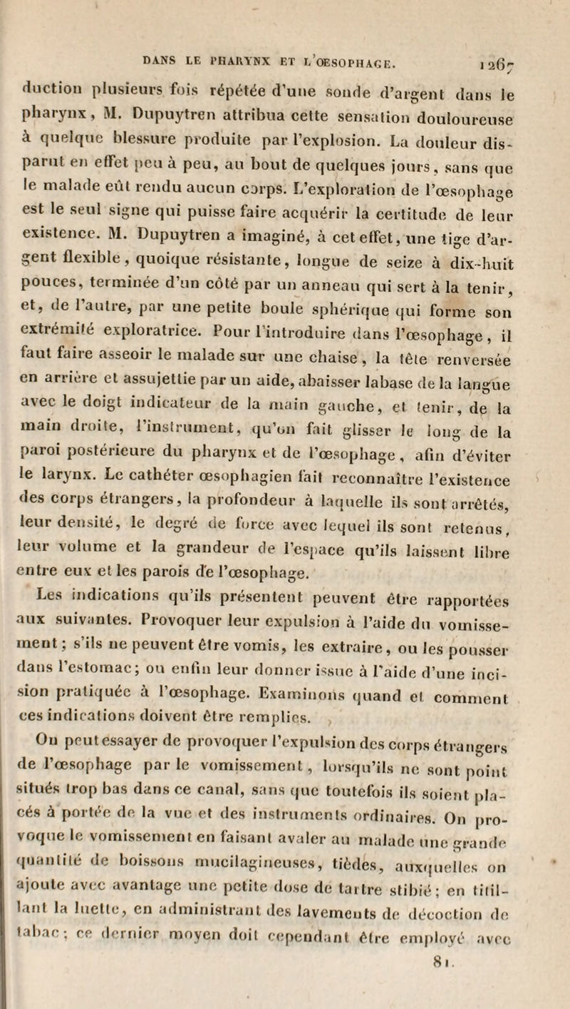 duction plusieurs fois répétée d’une sonde d’argent dans le pharynx, M, Dupuytren attribua celte sensation douloureuse à quelque blessure produite par l’explosion. La douleur dis¬ parut en effet peu à peu, au bout de quelques jours, sans que le malade eût rendu aucun corps. L’exploration de l’œsopbage est le seul signe qui puisse faire acquérir la certitude de leur existence. M. Dupuytren a imaginé, à cet effet, une tige d’ar¬ gent flexible, quoique résistante, longue de seize à dix-huit pouces, terminée d’un côté par un anneau qui sert à la tenir, et, de 1 autre, par une petite boule sphérique qui forme son extrémité exploratrice. Pour l’introduire dans l’œsophage , il faut faire asseoir le malade sur une chaise , la tête renversée en arriére et assujettie par un aide, abaisser labase de la langue avec le doigt indicateur de la main gauche, et tenir, de la main droite, l’instrument, qu’on fait glisser le long de la paroi postérieure du pharynx et de l’œsophage, afin d’éviter le larynx. Le cathéter œsophagien fait reconnaître l’existence des corps étrangers, la profondeur à laquelle ils sont arrêtés, leur densité, le degré de force avec lequel ils sont retenus, leur volume et la grandeur de l’espace qu’ils laissent libre entre eux et les parois de l’œsophage. Les indications qu’ils présentent peuvent être rapportées aux suivantes. Provoquer leur expulsion à l’aide du vomisse¬ ment; s’ils ne peuvent être vomis, les extraire, ou les pousser dans l’estomac; ou enfin leur donner issue à l'aide d’une inci¬ sion pratiquée à l’œsophage. Examinons quand et comment ces indications doivent être remplies. On peut essayer de provoquer l’expulsion des corps étrangers de l’œsophage parle vomissement, lorsqu’ils ne sont point situés trop bas dans ce canal, sans que toutefois ils soient pla¬ cés à portée de la vue et des instruments ordinaires. On pro¬ voque le vomissement en faisant avaler au malade une grande quantité de boissons mucilagineuses, tièdes, aux&lt;(uelles on ajoute avec avantage une petite dose de tartre stibié; en litil- Icint la luette, en administrant des lavements de ilécoction de tabac; ce dernier moyen doit cependant être employé avec 81,