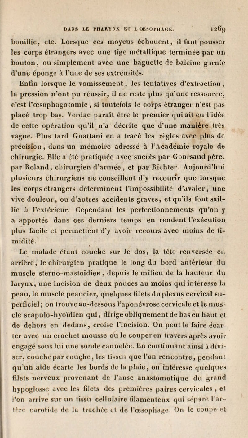 bouillie, etc. Lorsque ces moyens échouent, il faut pousser les corps étrangers avec une tige métallique terminée par un bouton, ou simplement avec une baguette de baleine gurnie d’une éponge à Tune de ses extréniités. Enfin lorsque le vomissement, les tentatives d’extraction, la pression n’ont pu réussir, il ne reste plus qu’une ressource, c’est rœsophagolomie, si toutefois le corps étranger n’est pas placé trop bas. Verdac paraît être le premier qui ail eu l’idée de cette opération qu’il n'a décrite que d’une manière très vague. Plus tard Guattani en a tracé les règles avec plus de précision, dans un mémoire adressé à l’Académie royale de chirurgie. Elle a été pratiquée avec succès par Goursaud père, par Roland, chirurgien d’armée, et par Riehter. Aujourd’hui plusieurs chirurgiens ne conseillent d’y recourir que lorsque les corps étrangers déterminent l’impossibilité d’avaler, une vive douleur, ou d’autres accidents graves, et qu’ils font sail¬ lie à l’extérieur. Cependant les perfectionnements qu’on y a apportés dans ces derniers temps en rendent rexéculion plus facile et permettent d’y avoir recours avec moins de ti¬ midité. Le malade étant couché sur le dos, la tête renversée eu arrière, le chirurgien pratique le long du bord antérieur du muscle sterno-mastoïdien, depuis le milieu de la hauteur du larynx, une incision de deux pouces au moins qui intéresse la peau, le muscle peaucier, quelques filets du plexus cervical su¬ perficiel; on trouve au-dessous l’aponévrose cervicale et le mus¬ cle scapulo-hyoïdien qui, dirigé obliquement de bas en haut et de dehors en dedans, croise l’incision. On peut le faire écar¬ ter avec un crochet mousse ou le couper en travers après avoir engagé sous lui une sonde cannelée. En continuant ainsi à divi¬ ser, couche par coughe, les tissus que l’on rencontre, pendant qu’uh aide écarte les bords de la plaie, on intéresse quelques filets nerveux provenant de l’anse anastomotique du grand hypoglosse avec les filets des premières paires cervicales , et l’on arrive sur un tissu cellulaire filamenteux qui sépare l’ar¬ tère carotide de la trachée et de l’œsophage On le coupe et