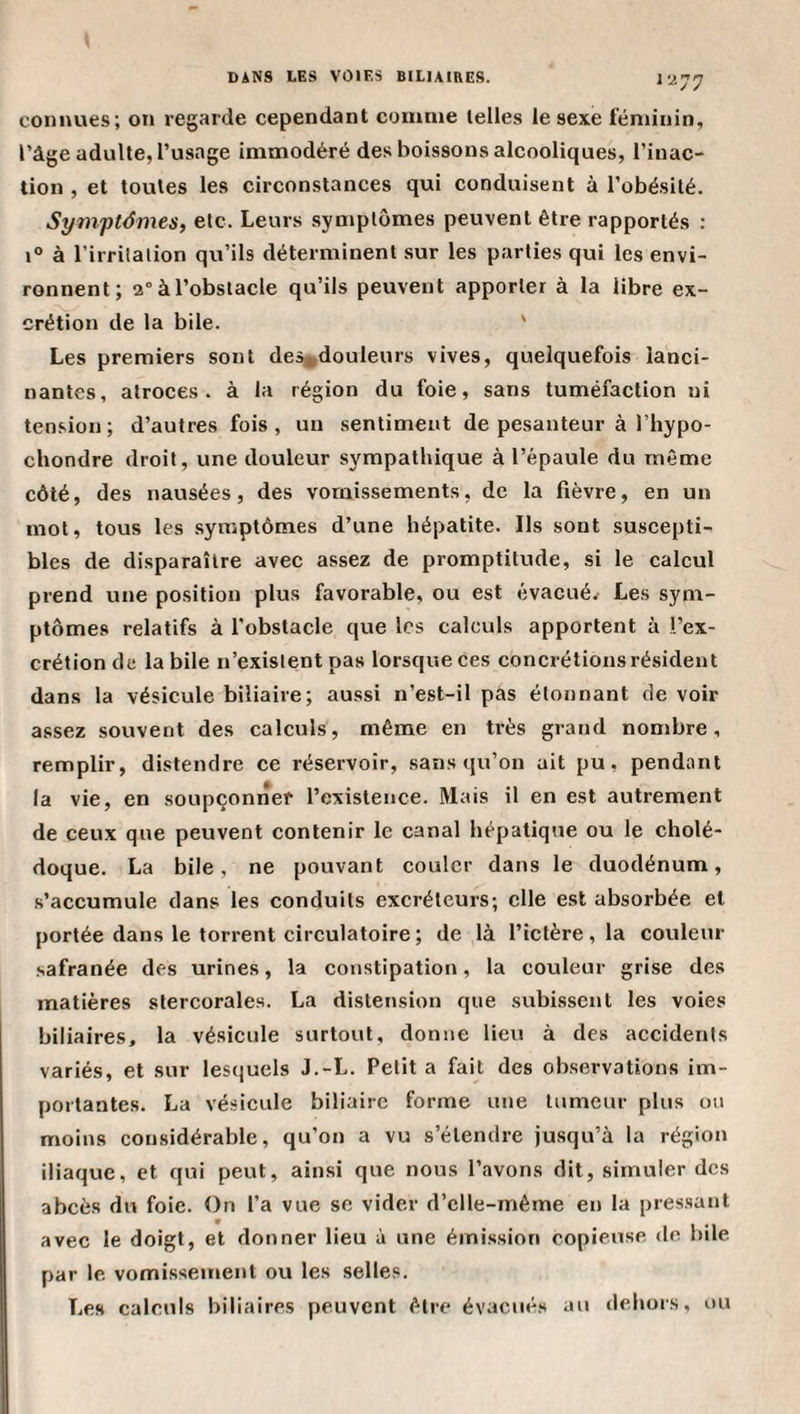 conimes; on regarde cependant comme telles le sexe féminin, l’âge adulte, l’usage immodéré des boissons alcooliques, l’inac¬ tion , et toutes les circonstances qui conduisent à l’obésité. Symptémes, etc. Leurs symptômes peuvent être rapportés : 1° à l’irrilalion qu’ils déterminent sur les parties qui les envi¬ ronnent; a° à l’obstacle qu’ils peuvent apporter à la libre ex¬ crétion de la bile. ' Les premiers sont des„douleurs vives, quelquefois lanci¬ nantes, atroces, à la région du foie, sans tuméfaction ni tension; d’autres fois, un sentiment de pesanteur à l’hypo- chondre droit, une douleur sympathique à l’épaule du même côté, des nausées, des vomissements, de la fièvre, en un mot, tous les .symptômes d’une hépatite. Ils sont suscepti¬ bles de disparaître avec assez de promptitude, si le calcul prend une position plus favorable, ou est évacué.- Les sym¬ ptômes relatifs à l'obstacle que les calculs apportent à l’ex¬ crétion de labile n’exislent pas lorsque ces concrétions résident dans la vésicule biliaire; aussi n’est-il pas étonnant de voir assez souvent des calculs, même en très grand nombre, remplir, distendre ce réservoir, sans qu’on ait pu, pendant la vie, en soupçonner l’existence. Mais il en est autrement de ceux que peuvent contenir le canal hépatique ou le cholé¬ doque. La bile, ne pouvant couler dans le duodénum, s’accumule dans les conduits excréteurs; elle est absorbée et portée dans le torrent circulatoire ; de là l’ictère, la couleur safranée des urines, la constipation, la couleur grise des matières stercorales. La distension que subissent les voies biliaires, la vésicule surtout, donne lieu à des accidents variés, et sur lesquels J.-L. Petit a fait des observations im¬ portantes. La vésicule biliaire forme une tumeur plus ou moins considérable, qu’on a vu s’étendre jusqu’à la région iliaque, et qui peut, ainsi que nous l’avons dit, simuler des abcès du foie. On l’a vue se vider d’clle-même en la pres.sant avec le doigt, et donner lieu à une émission copieuse de bile par le vomissement ou les selles. Les calculs biliaires peuvent être évacués au dehors, ou