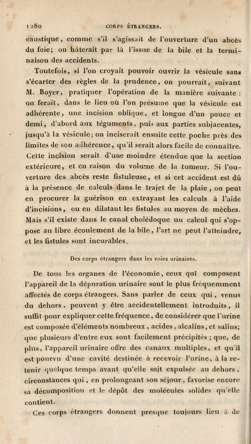 caustique, comme s’il s’agissait de l’ouverture d’un abcès du foie; ou hâterait par là l’issue de la bile et la termi¬ naison des accidents. Toutefois, si l’on croyait pouvoir ouvrir la vésicule sans s’écarter des règles de la prudence, on pourrait, suivant IM. Boyer, pratiquer l’opération de la manière suivante : on ferait, dans le lieu où l’on présume que la vésicule est adhérente, une incision obli(]ue, et longue d’un pouce et demi, d’abord aux téguments, puis aux parties subjacentes, jusqu’à la vésicule; on inciserait ensuite cette poche près des limites de son ailhérence, qu’il serait alors facile de connaître. Cette incision serait d’une moindre étendue que la section extérieure, et en raison du volume de la tumeur. Si l’ou¬ verture des abcès reste fistuleuse, et si cet accident est dû à la présence de calculs dans le trajet de la plaie , on peut en procurer la guérison en extrayant les calculs à l’aide d’incisions, ou en dilatant les fistules au moyen de mèches. Mais .s’il existe dans le canal cholédoque un calcul qui s’op- po.se au libre écoulement de la bile, l’art ne peut l’atteindre, et les fistules sont incurables. Des corps étrangers dans les voies urinaires. De tons les organes de l’économie, ceux qui composent l’appareil de la dépuration urinaire sont le plus fréquemment affectés de corps étrangers. Sans parler de ceux qui. venus du dehors , peuvent y être accidentellement introduits, il sulfit pour expliquer cette fréquence, de considérer que l’urine est composée d’éléments nombreux , acides, alcalins, et salins; que plusieurs d’entre eux sont facilement précipités ; que, de plus, l’appareil urinaire offre des canaux multiples, et qu'il est pourvu d’une cavité destinée à recevoir l’urine, à la re¬ tenir quelque temps avant qu’elle soit expulsée au dehors , circonstances qui, en prolongeant .son séjour , favorise encore sa décomposition et le dépôt des molécules solides (ju’elle contient. Ces corps étrangers donnent presque toujours lieu à de