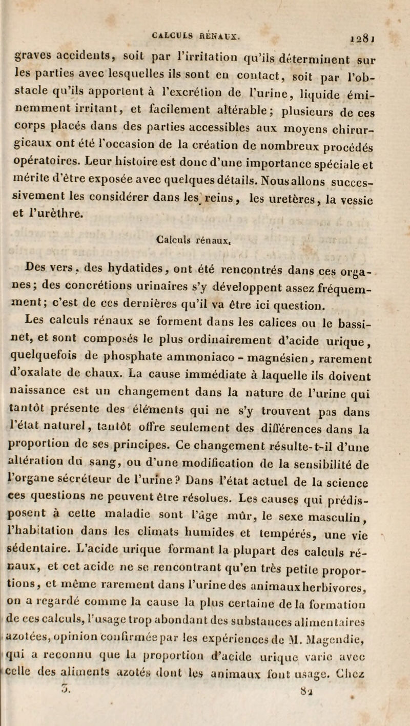 calculs rénaux. 128 J graves accideuts, soit par 1 irritation (ju’ils dé.terniinent sur les parties avec lesquelles ils sont en contact, soit par l’ob¬ stacle qu’ils apportent à l’excrétion de l’urine, liquide émi¬ nemment irritant, et facilement altérable; plusieurs de ces corps placés dans des parties accessibles aux moyens chirur¬ gicaux ont été l'occasion de la création de nombreux procédés opératoires. Leur histoire est donc d’une importance spéciale et mérite d’être exposée avec quelques détails. Nous allons succes¬ sivement les considérer dans les^reins, les uretères, la vessie et l’urèthre. Galculü rénaux. Des vers, des hydatides, ont été rencontrés dans ces orga¬ nes; des concrétions urinaires s’y développent assez fréquem¬ ment; c’est de ces dernières qu’il va être ici question. Les calculs rénaux se forment dans les calices ou le bassi¬ net, et sont composés le plus ordinairement d’acide urique, quelquefois de phosphate ammoniaco - magnésien, rarement d’oxalate de chaux. La cause immédiate à laquelle ils doivent naissance est un changement dans la nature de l’urine qui tantôt présente des éléments qui ne s’y trouvent pas dans 1 état naturel, tantôt offre seulement des différences dans la proportion de ses principes. Ce changement résulte-t-il d’une altération du sang, ou d’une modification de la sensibilité de l’organe sécréteur de l’urine? Dans l’état actuel de la science ces questions ne peuvent être résolues. Les causes qui prédis¬ posent à celte maladie sont l’àge mûr, le se.xe masculin, l’habitation dans les climats humides et tempérés, une vie sédentaire. L’acide urique formant la plupart des calculs ré¬ naux, et cet acide ne sc rencontrant qu’en très petite propor¬ tions, et même rarement dans Turine des animauxherbivorcs, on a icgarde comme la cause la plus certaine delà formation de ces calculs, 1 usage trop abondant des substances alimentaires azotées, opinion coufirméepar les expériences de M. Magendie, qui a reconnu que la jjroportion d’acide urique varie avec celle des aliments azotés dont les animaux font usage. Cliez b-J
