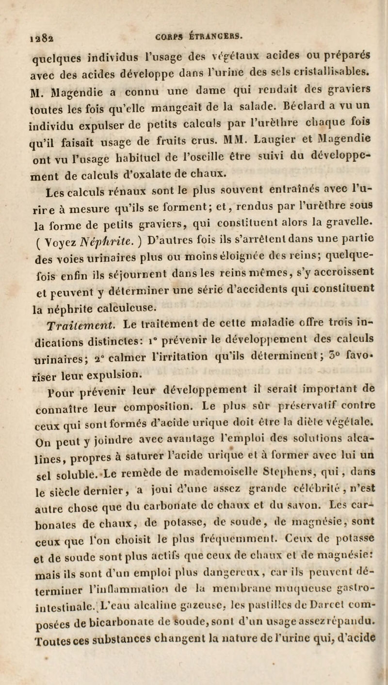 laSa quelques individus l’usage des vt^gélaux aeides ou préparés avec des acides développe dans l’urine des sels cristallisables. M. Magendie a connu une dantie qui rendait des graviers toutes les fois qu’elle mangeait de la salade. Béclard a vu un individu expulser de petits calculs par l’urèlhre chaque fois qu’il faisait usage de fruits Crus. MM. Laugier et Magendie ont vu l’usage habituel de l’oscille être suivi du développe¬ ment de calculs d’oxalate de chaux. Les calculs rénaux sont le plus souvent entraînés avec l’u- rire à mesure qu’ils se forment; et, rendus par l’urèthre sous la forme de petits graviers, qui constituent alors la gravelle. ( Voyez Néphrite. ) D’autres fois ils s’arrêtent dans une partie des voies urinaires plus ou moinséloignée des reins; quelque¬ fois enfin ils séjournent dans les reins mêmes, s’y accroissent et peuvent y déterminer une série d’accidents qui constituent la néphrite calculcuse. Traitement. Le traitement de cette maladie offre trois in¬ dications distinctes: i” prévenir le dévelopjiement des calculs urinaires; 2° calmer l'irritation qu’ils déterminent; 5° favo¬ riser leur expulsion. Tour prévenir leur développement il serait important de connaître leur composition. Le plus sûr préservatif contre ceux qui sont formés d’acide urique doit être la diète végétale. On peut y joindre avec avantage l’emploi des solutions alca¬ lines, propres à saturer l’acide urique et à former avec lui un sel soluble.-Le remède de mademoiselle Stephens, qui, dans le siècle dernier, a joui d’une assez grande célébrité , n’est autre chose que du carbonate de chaux et du savon. Les car¬ bonates de chaux, de potasse, de soude, de magnésie, sont ceux que l'on choisit le plus fré(jucmmcnt. Ceux de potasse et de soude sont plus actifs que ceux de chaux et de magnésie: mais ils sont d’un emploi plus dangereux, car ils peuvent dé¬ terminer rinnamniatio.M de la membrane imuiucusc gastro- intestinale.^L’eau alcaline gazeuse, les pastilles de Darcct com¬ posées de bicarbonate de soude, sont d’un usage assezrépandu. Toutes ces substances changent la nature de l'urine qui, d’acide