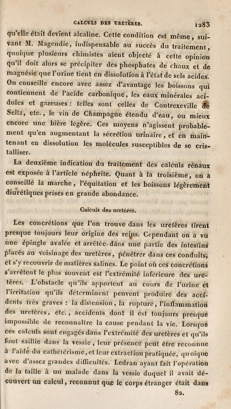 ia85 CALCULS DES tRETÈBES. qu’elle émit devient alcaline. Cette condition est même, sui¬ vant M. fllagendie, indispensable au succès du traitement, quoi(|ue plusieurs chimistes aient objecté à cette opinion qu’il doit alors se précipiter des phosphates de chaux et de magnésie que l’urine tient en dissolution à l’état de sels acides. On conseille encore avec assez d’avantage les boissons qui contiennent de l’acide carbonique, les eaux minérales aci¬ dulés et gazeuses: telles sont celles de Contrexeville Sellz, etc., le vin de Champagne étendu d’eau, ou mieux encore une bière légère. Ces moyens n’agissent probable¬ ment qu’en augmentant la sécrétion urinaire, et en main¬ tenant en dissolution les molécules susceptibles de se cris¬ talliser. La deuxième indication du traitement des calculs rénaux est exposee à 1 article néphrite. Quant à la troisième, on â conseillé la marche, l’équitation et les boissons légèrement diurétiques prises en grande abondance. Calculs de» uretères. Les concrétions que l’on trouve dans les uretères tirent presque toujours leur origine des reÿis. Cependant on a vu une épingle avalée et arrêtée dans une partie des intestins placés au voisinage des uretères, pénétrer dans ces conduits^ et s’y recouvrir de matières salines. Le point où ces concrétions s arrêtent le plus souvent est l’extrémité inférieure des ure¬ tères. L obstacle qu’ils aj'portcnt au cours de l’urine et l’irritation qu’ils déterminent peuvent produire des acci¬ dents très graves: la distension , la rupture, l’inflammation des uretères, etc., accidents dont il est toujours presque impossil)lc de reconnaître la cause pendant la vie. Lorsque ces calculs sont engagés dans l’extrémité des uretères et qu’ils font saillie dans la vessie, leur présence peut être reconnue a laide du cathetérisme, et leur extraction pratiquée, r{Uoic|ue avec d assez grandes diflicultés. Ledran a3’ant fait l’opération de la taille a un malade dans la vessie duquel il avait dé¬ couvert un calcul, reconnut que le corps étranger était dans 83.