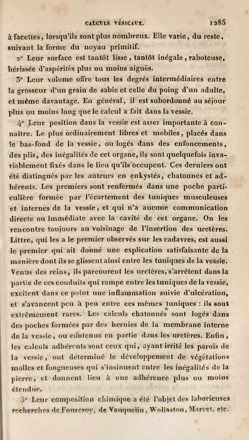 à facettes, lorsqu'ils sont plus nombreux. Elle varie, du reste, suivant la forme du noyau primitif. 2 Leur surface est tantôt lisse , tantôt inégale , raboteuse, hérissée d’aspérités plus ou moins aiguës. 3° Leur volume offre tous les degrés intermédiaires entre la grosseur d’un grain de sable et celle du poing d’un adulte, et même davantage. En général, il est subordonné au séjour plus ou moins long que le calcul a fait dans la vessie. 4° Leur position dans la vessie est assez importante à con¬ naître. Le plus ordinairement libres et mobiles, placés dans le bas-fond de la vessie, ou logés dans des enfoncements, des plis, des inégalités de cet organe, ils sont quelquefois inva¬ riablement fixés dans le lieu qu’ils occupent. Ces derniers ont été distingués par les auteurs en enkystés, chatonnés et ad¬ hérents. Les premiers sont renfermés dans une poche parti¬ culière formée par l’écartement des tuniques musculeuses et internes de la vessie, et qui n’a aucune communication directe ou immédiate avec la cavité de cet organe. On les rencontre toujours au voisinage de l’insertion des uretères. Littré, qui les a le premier observés sur les cadavres, est aussi le premier qui ait donné une explication satisfaisante de la manière dont ils se glissent ainsi entre les tuniques de la vessie. Venus des reins, ils parcourent les uretères, s'arrêtent dans la partie de ces conduits qui rampe entre les tuniques de la vessie, excitent dans ce point une inflammation suivie d’ulcération, et s’avancent peu à peu entre ces mêmes tuniques ; ils sont extrêmement rares. Les calculs chatonnés sont logés dans des poches formées par des hernies de la membrane interne de la vessie, ou co’ntenus en partie dans les uretères. Enfin, les calculs adhérents sont ceux qui, ayant irrité les parois de la vessie, ont déterminé le développement de végétations molles et fongueuses qui s’insinuent entre les inégalités de la pierre, et donnent lieu à une adhérence plus ou moins étendue. 5“ Leur composition chimique a été l’objet des laborieuses recherches deFonreroy, de Vauqnelin, Wollaston, Marcel, etc.