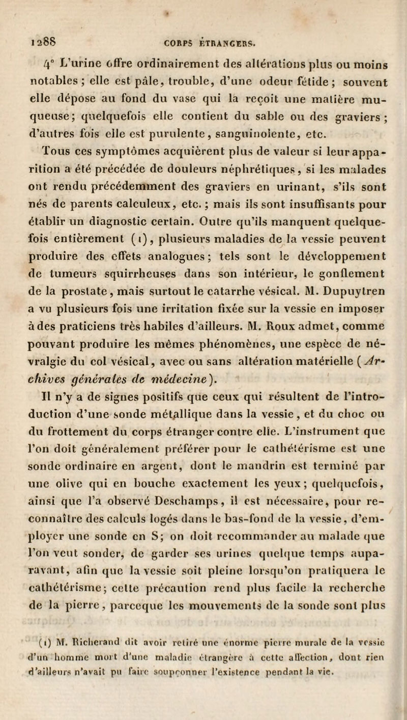 I aSS 4° L’urine offre ordinairement des allérations plus ou moins notables; elle est pâle, trouble, d’une odeur fétide; souvent elle dépose au fond du vase qui la reçoit une matière mu¬ queuse; quelquefois elle contient du sable ou des graviers; d’autres fois elle est purulente, sanguinolente, etc. Tous ces symptômes acquièrent plus de valeur si leur appa¬ rition a été précédée de douleurs néphrétiques, si les malades ont rendu précédemment des graviers en urinant, s’ils sont nés de parents calculeux, etc. ; mais ils sont insuffisants pour établir un diagnostic certain. Outre qu’ils manquent quelque¬ fois entièrement (i), plusieurs maladies de la vessie peuvent produire des effets analogues; tels sont le développement de tumeurs squirrheuses dans son intérieur, le gonflement de la prostate, mais surtout le catarrhe vésical. M. Dupuylren a vu plusieurs fois une irritation fixée sur la vessie en imposer à des praticiens très habiles d’ailleurs. M. Roux admet, comme pouvant produire les mêmes phénomènes, une espèce de né¬ vralgie du col vésical, avec ou sans altération matérielle {Ar¬ chives générales de médecine). Il n’y a de signes positifs que ceux qui résultent de l’intro¬ duction d’une sonde métallique dans la vessie, et du choc ou du frottement du corps étranger contre elle. L’instrument que l’on doit généralement préférer pour le eatliéîérisme est une sonde ordinaire en argent, dont le mandrin est terminé par une olive qui en bouche exactement les yeux; quelquefois, ainsi que l’a observé Deschamps, il est nécessaire, pour re¬ connaître des calculs logés dans le bas-fond de la vessie, d’em¬ ployer une sonde en S; on doit recommander au malade (jue l’on veut sonder, de garder ses urines quehiue temps aupa¬ ravant, afin que la vessie soit pleine lorsqu’on pratiquera le cathétérisme; cette précaution rend plus facile la recherche de la pierre, pareeque les mouvements de la sonde sont plus (i) M. Iticlieiand dit .ivoir retiré une énorme pierre murale de I.-» vessie d’un homme moi t d’une maladie étrangère cette atléclion, dont rien d’ailleurs n’avait pu faire soupçonner l’existence pendant la vie.