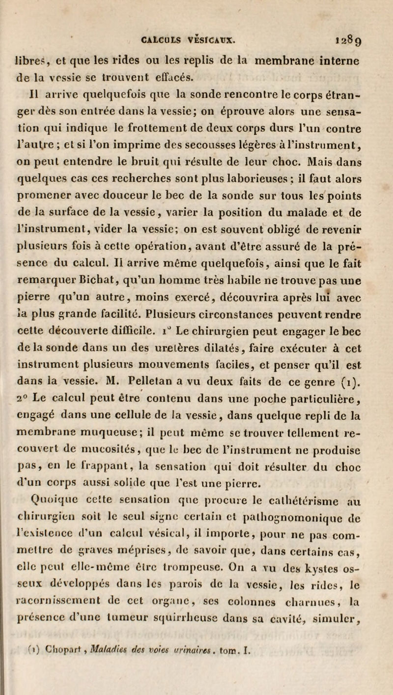 libre?, et que les rides ou les replis de la membrane interne de la vessie se trouvent effacés. Il arrive quelquefois que la sonde rencontre le corps étran¬ ger dès son entrée dans la vessie; on éprouve alors une sensa¬ tion qui indique le frottement de deux corps durs l’un contre l’aufre ; et si l’on imprime des secousses légères àTinstniment, on peut entendre le bruit qui résulte de leur choc. Mais dans quelques cas ces recherches sont plus laborieuses ; il faut alors promener avec douceur le bec de la sonde sur tous les points de la surface de la vessie, varier la position du malade et de l’instrument, vider la vessie; on est souvent obligé de revenir plusieurs fois à cette opération, avant d’être assuré de la pré¬ sence du calcul. Il arrive même quelquefois, ainsi que le fait remarquer Bichat, qu’un homme très habile ne trouve pas une pierre qu’un autre, moins exercé, découvrira après lui avec la plus grande facilité. Plusieurs circonstances peuvent rendre cette découverte difficile, i” Le chirurgien peut engager le bec de la sonde dans un des uretères dilatés, faire exécuter à cet instrument plusieurs mouvements faciles, et penser qu’il est dans la vessie. M. Pelletan a vu deux faits de ce genre (i). 2° Le calcul peut être contenu dans une poche particulière, engagé dans une cellule de la vessie, dans quelque repli de la membrane muqueuse; il peut même se trouver tellement re¬ couvert de mucosités, que le bec de l’instrument ne produise pas, en le happant, la sensation qui doit résulter du choc d’un corps aussi solide que l'est une pierre. Quoique cette sensation que procure le cathétérisme au chirurgien soit le seul signe certain cl pathognomonique de rexisicijce d’un calcul vésical, il importe, pour ne pas com¬ mettre de graves méprises, de savoir que, dans certains cas, elle peut elle-même être trompeuse. On a vu des kystes os¬ seux développés dans les parois de la vessie, les rides, le racornissement de cet organe, ses colonnes charnues, la présence d’une tumeur squirrheuse dans sa cavité, simuler. (1) Choparf, il/a/arf/e« des voies urinaires, tore. I.