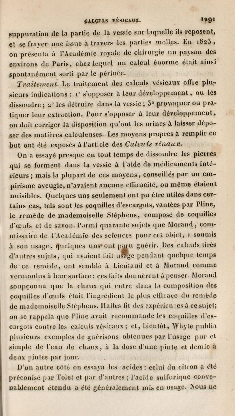 ÇALCtLS VÉSICÀXJX. **9* suppiiralfon de la partie de la vessie sur laquelle ils reposent^ et se fiayer une issue à travers les parties molles. Eu 1823, on présenta à l’Académie royale de chirurgie un paysan des environs de Paris, chez lequel un calcul énorme était ainsi spontanément sorti par le périnée. Traitement. Le traitement des calculs vésicaux offre plu¬ sieurs indications ; 1“ s'opposer à leur développement, ou les dissoudre î 2° les détruire dans la vessie 5 a° provoquer ou pra¬ tiquer leur extraction. Pour s’ojrposer à leur développement, on doit corriger la disposition qu’ont les urines à laisser dépo¬ ser des matières calculeuses. Les moyens propres à remplir ce but ont été exposés à l’article des Calculs rénaux. On a essayé presque en tout temps de dissoudre les pierres qui se forment dans la vessie à l’aide de médicaments inté¬ rieurs; mais la plupart de ces moyens, conseillés par un em¬ pirisme aveugle, n’avaient aucune efficacité, ou même étaient nuisibles. Quelques uns seulement ont pu être utiles dans cer¬ tains cas, tels sont les coquilles d’escargots, vantées par Pline, le remède de mademoiselle Stéphens, composé de coquilles d'œul's et de savon. Parmi quarante sujets que Morand, com¬ missaire de rAcailémi'e des scrcnccs pour ccl objet, a soumis à sou usage, qucbjues uns* ont pm n guéiir. Des calculs tirés d'autres sujets, qui avaient fût u.*gc pendant quel(|ue temps de ce lenièdc, ont semblé à Lieutaud et à Morand comme vermoulus à leur surface : ces laits donnèrent à penser. Morand soupçonna que la chaux ([ui entre dans la composition des CO(|nillcs d’œufs était ringrédient le plus efficace du remède de mademoiselle Sté[)hcns. Halles fit des exjiéricn æs à ce sujet: on se rappela que Pline avait recommandé les co(|uilles d'es¬ cargots contre les calculs vésicaux; cl, bientôt, Wbyte [)ublia plusieurs exemples de guérisons obtenues par l’usage pur et sini|)le de l’eau de chaux, à la dose d’une pinte et demie à deux pintes par jour. D’un autre côté on essaya les acides : celui du citron a été préconisé par Tolet et par d’autres ; l'acide sulfurique conve- nablcmcnt étendu a été généralement mis en usage. Nous ne