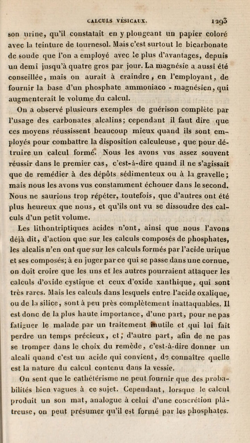 son mine, qu’il couslalait eu y plongeant un papier coloré avec la teinture de lournesol. Mais c’est surtout le bicarbonate de soude que l’on a employé avec le plus d’avantages, depuis un demi jusqu’à quatre gros par jour. La magnésie a aussi été conseillée, mais on aurait à craindre, en l’employant, de fournir la base d’un phosphate ammoniaco - magnésien, qui augmenterait le volume du calcul. On a observé plusieurs exemples de guérison complète par l’usage des carbonates alcalins; cependant il faut dire que ces moyens réussissent beaucoup mieux quand ils sont em¬ ployés pour combattre la disposition calculeuse, que pour dé¬ truire un calcul formé* Nous les avons vus assez souvent réussir dans le premier cas, c’est-à-dire quand il ne s’agissait que de remédier à des dépôts sédimenteux ou à la gravelle; mais nous les avons vus constamment échouer dans le second. Nous ne saurions trop répéter, toutefois, que d’autres ont été plus heureux que nous, et qu’ils ont vu se dissoudre des cal¬ culs d’un petit volume. Les lithontriptiques acides n’ont, ainsi que nous l’avons déjà dit, d’action que sur les calculs composés de phosphates, les alcalis n’en ont que” sur les calculs formés par l’acide virique et ses composés; à en juger par ce qui se passe dans une cornue, on doit croire que les uns et les autres pourraient attaquer les calculs d’oxide cystique et ceux d’oxide xanthique, qui sont très rares. Mais les calculs dans lesquels entre l’acide oxalique, ou de la silice, sont à peu près complètement inattaquables. Il est donc de la plus haute importance, d’une part, pour ne pas fatiguer le malade par un traitement îhutile et qui lui fait perdre un temps précieux, et,* d’autre part, afin de ne pas se tromper dans le choix du remède, c’est-à-dire donner un alcali quand c’est un acide qui convient, de connaître quelle est la nature du calcul contenu dans la vessie. On sent que le cathétérisme ne peut fournir que des proba¬ bilités bien vagues à ce sujet. Cependant, lorsque le calcul produit un son mat, analogue à celui d’une concrétion plâ¬ treuse, on peut présumer qu’il est formé par les phosphates.