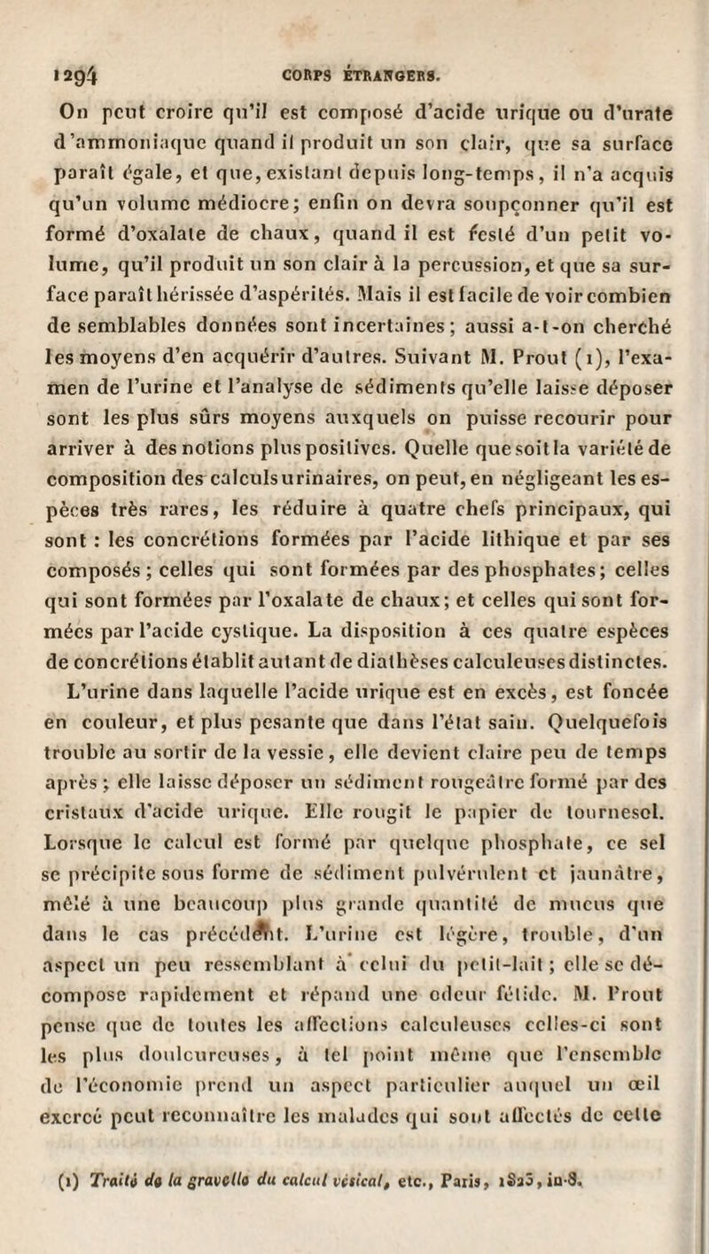 On peut croire qn’il est composé d’acide nrîque ou d’urate d’ammoniaque quand il produit un son clair, que sa surface paraît égale, et que, existant depuis long-temps, il n’a acquis qu’un volume médiocre; enfin on devra soupçonner qu’il est formé d’oxalale de chaux, quand il est feslé d’un petit vo- lumie, qu’il produit un son clair à la percussion, et que sa sur¬ face paraît hérissée d’aspérités. 3Iais il est facile de voir combien de semblables données sont incertaines; aussi a-l-on cherché les moyens d’en acquérir d’autres. Suivant RI. Proul (1), l’exa¬ men de l’urine et l’analyse de sédiments qu’elle laisse déposer sont les plus sûrs moyens auxquels on puisse recourir pour arriver à des notions plus positives. Quelle que soit la variété de composition des calculs urinaires, on peut, en négligeant les es¬ pèces très rares, les réduire à quatre chefs principaux, qui sont : les concrétions formées par l’acide lithique et par ses composés; celles qui sont formées par des phosphates ; celles qui sont formées par l’oxalate de chaux; et celles qui sont for¬ mées par l’acide cyslique. La disposition à ces quatre espèces de concrétions établit autant de diathèses calculeuses distinctes. L’urine dans laquelle l’acide urique est en excès, est foncée en couleur, et plus pesante que dans l’état sain. Quelquefois trouble au sortir de la vessie, elle devient claire peu de temps après ; elle laisse déposer un sédiment rougeâtre formé par des cristaux d'acide urique. Elle rougit le papier de tournesol. Lorsque le calcul est formé par quelque phosphate, ce sel SC précipite sous forme de sédiment pulvérulent et jaunâtre, mêlé à une beaucoup plus grande quantité de mucus que dans le cas précédait. L’urine est légère, trouble, d'un aspect un peu ressemblant à’ celui du petit-lait ; elle sc dé¬ compose rapidement et répand une odeur fétide. M. Prout pense «]uc de toutes les atleclions calculeuses cclies-ci sont les plus doulcurcuses, à tel point même que l'cnscmblc de l'économie prend un aspect particulier au(|ucl un œil exercé peut reconnaître les malades qui sont aUeclés de celle (1) Traiti do la sravella du calcul vésical, etc., Faiis, iS33,ia-9.