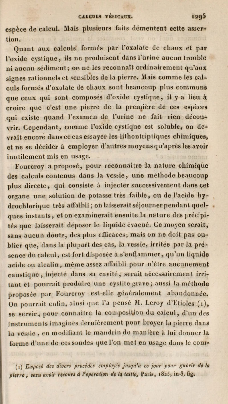 CALGOLS VBSICAVX. 1205 espèce de calcul. Mais plusieurs fails démentent cette asser¬ tion. Quant aux calculs formés par l’oxalate de chaux et par l’oxide cyslique, ils ne produisent dans l’urine aucun trouble ni aucun sédiment; on ne les reconnaît ordinairement qu’aux signes rationnels et sensibles de la pierre. Mais comme les cal¬ culs formés d’oxalate de chaux sont beaucoup plus communs que ceux qui sont composés d’oxide cystique, il y a lieu à croire que c’est une pierre de la première de ces espèces qui existe quand l’examen de l’urine ne fait rien décou¬ vrir. Cependant, comme l’oxide cystique est soluble, on de¬ vrait encore dans ce cas essayer les lithontripliques chimiques, et ne se décider à employer d’autres moyens qu’après les avoir inutilement mis en usage. Fourcroy a proposé, pour reconnaître la nature chimique des calculs contenus dans la vessie, une méthode beaucoup plus directe, qui consiste à injecter successivement dans cet organe une solution de potasse très faible, ou de l’acide hy- drochloriquc très affaibli; on laisserait séjourner pendant quel¬ ques instants, et on examinerait ensuite la nature des précipi¬ tés que laisserait déposer le liquide évacué. Ce moyen serait, sans aucun doute, des plus efficaces; mais on ne doit pas ou¬ blier que, dans la plupart des cas, la vessie, irritée par la pré¬ sence du calcul, est fort disposée à s’enflammer, qu’un liquide acide ou alcalin, même assez affaibli pour n’èlre aucunement caustique , injecté dans sa cavité, serait nécessairement irri¬ tant et [iourrait produire une cystite grave ; aussi la méthode proposée par Fourcroy est-elle généralement abandonnée. On pourrait enfin, ainsi ijne l’a pensé M. Leroy d’Etioles (i), se servir, pour connaiire la composiüon du calcul, d’un des instruments imaginés dernièrement pour broyer ta pierre dans la vessie , en modifiant le mandrin de manière à lui donner la forme d’une de ces sondes (juc l’on met en usage dans le com- (i) Exposé des divers procédés employés Jusqu'à ce jour pour guérir de la pierre, sans avoir recours à l'opération de la (aille, Paib, iSsS, in-S, lig.