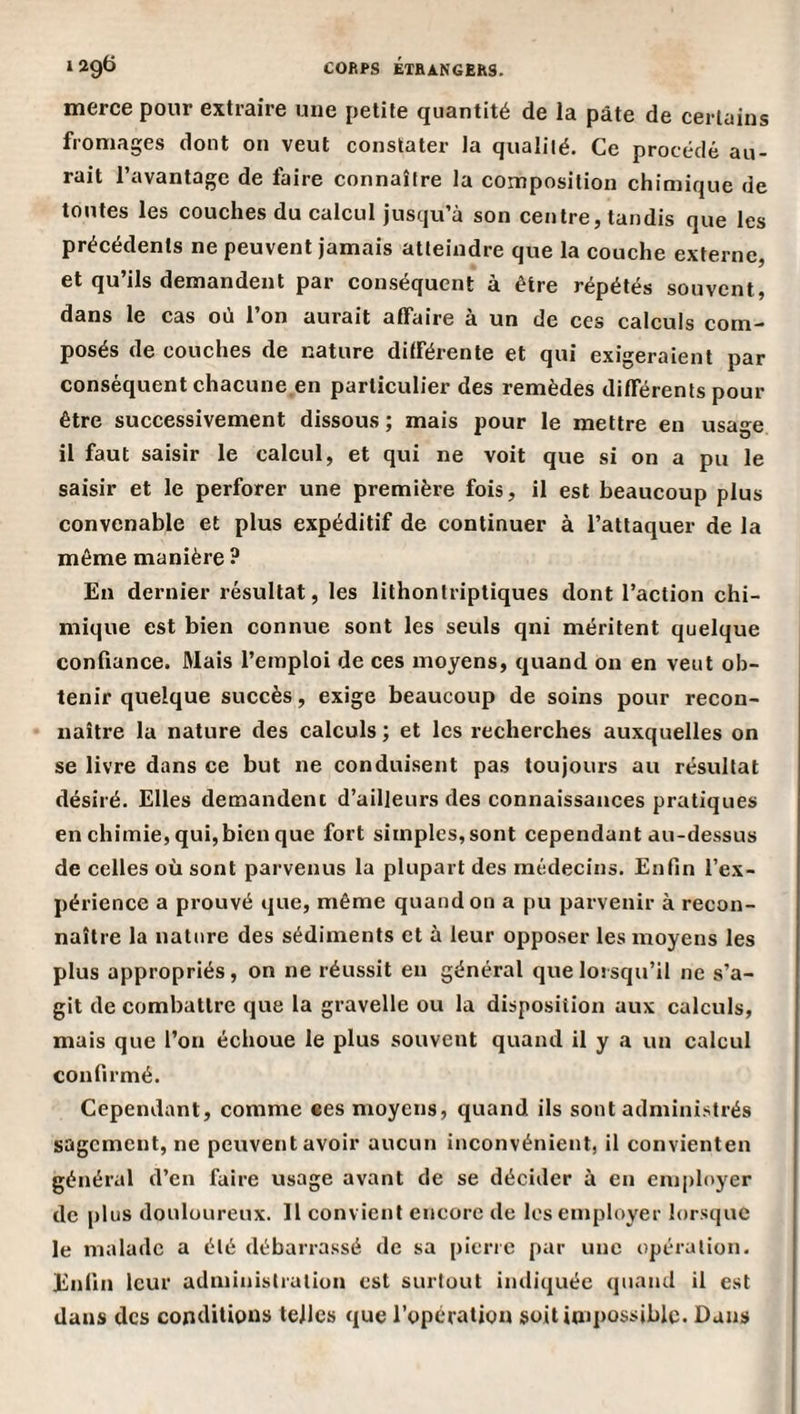merce pour extraire une petite quantité de la pâte de certains fromages dont on veut constater la qualité. Ce procédé au¬ rait l’avantage de faire connaître la composition chimique de toutes les couches du calcul jusqu’à son centre, tandis que les précédents ne peuvent jamais atteindre que la couche externe, et qu’ils demandent par conséquent à être répétés souvent, dans le eas où l’on aurait affaire à un de ces calculs com¬ posés de couches de nature différente et qui exigeraient par conséquent chacune en particulier des remèdes différents pour être successivement dissous ; mais pour le mettre en usage il faut saisir le calcul, et qui ne voit que si on a pu le saisir et le perforer une première fois, il est beaucoup plus convenable et plus expéditif de continuer à l’attaquer de la même manière ? En dernier résultat, les lithontriptiques dont l’action chi¬ mique est bien connue sont les seuls qni méritent quelque confiance. Mais l’emploi de ces moyens, quand on en veut ob¬ tenir quelque suecès, exige beaucoup de soins pour recon¬ naître la nature des calculs ; et les recherches auxquelles on se livre dans ce but ne conduisent pas toujours au résultat désiré. Elles demandent d’ailleurs des connaissances pratiques en cbimie, qui,bien que fort simples, sont cependant au-dessus de celles où sont parvenus la plupart des médecins. Enfin l’ex¬ périence a prouvé que, même quand on a pu parvenir à recon¬ naître la nature des sédiments et à leur opposer les moyens les plus appropriés, on ne réussit eu général que lorsqu’il ne s’a¬ git de combattre que la gravelle ou la disposition aux calculs, mais que l’on échoue le plus souvent quand il y a un calcul confirmé. Cependant, comme ees moyens, quand ils sont administrés sagement, ne peuvent avoir aucun inconvénient, il convienten général d’en faire usage avant de se décider à en em|)lnyer de plus douloureux. Il convient encore de les employer lorsque le malade a été débarrassé de sa pierre par une opération. Enfin leur administration est surtout indiquée quand il est dans des conditions telles que l’opération soitioipossiblc. Dans