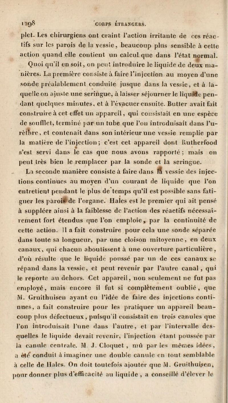 pict. Les cl)ii’urgiens ont craint l’action irritante de ces réac¬ tifs sur les parois de la vessie, beaucoup plus sensible à cette action quand elle contient un calcul que dans l’état normal. Quoi qu’il en soit, on peut introduire le liquide de deux ma¬ nières. La première consiste à faire l’injection au moyen d’une sonde préalablement conduite jusque dans la vessie, et à la¬ quelle on ajuste une seringue, à laisser séjourner le liquide pen¬ dant quelques minutes, et à l’évacuer ensuite. Butter avait fait con.struire à cet effet un appareil, qui consistait en une espèce de soufflet, terminé par un tube que l’on introduisait dans l’u- rèthre., et contenait dans son intérieur une vessie remplie par la matière de l’injection ; c’est cet appareil dont Butherfood s’est servi dans le cas que nous avons rapporté : mais on peut très bien le remplacer par la sonde et la seringue. La seconde manière consiste à faire dans if vessie des injec¬ tions continues au moyen d’un courant de liquide que l’on entretient pendant le plus de temps qu’il est possible sans fati¬ guer les pàroif de l’organe. Haies est le premier qui ait pensé à suppléer ainsi à la faiblesse de l’action des réactifs nécessai¬ rement fort étendus (|ue l’on emploie, par la continuité de cette action. 11 a fait construire pour cela une sonde séparée dans toute sa longueur, par une cloison mitoyenne, en deux canaux, (|ui chacun aboutissent à une ouverture particulière, d’où résulte que le liquide poussé par un de ces canaux se répand dans la vessie, et peut revenir par l’autre canal, qui le reporte au dehors. Cet appareil, non seulement ne fut pas employé, mais encore il fut si complètement oublié, que M. Gruithuisen ayant eu l’idée de faire des injections conti¬ nues, a fait construire pour les pratiquer un appareil beau¬ coup plus défectueux, puisqu’il consistait en trois canules que l’on introduisait l’une dans l’autre, et par l'intervalle des¬ quelles le liquide devait revenir, l’injection étant poussée par la canule centrale. iVl .1. Cloquet , mù parles mêmes idées, a conduit A imaginer une double canule en tout semblable à celle de Haies. On doit toutefois ajouter que àl. Gruithuisen, pour donner plus d’eflficacité au liquide , a conseillé d’élever le