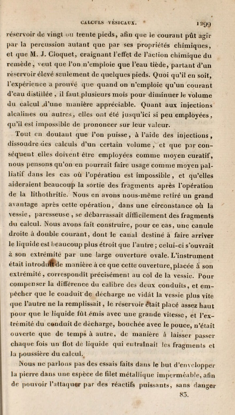 *299 réservoir de vingt un trente pieds, afin que le courant pût agir par la percussion autant que par ses propriétés chimiques, et que M. J. Cloquet, craignant l’eiret de l’action chimique du remède, veut rjue l’on n’emploie que l’eau tiède, partant d’un réservoir élevé seulement de quelques pieds. Quoi qu’il en soit, l’expérience a prouvé que quand on n’emploie qu’un courant d’eau distillée , il üiut plusieurs mois pour diminuer le volume du calcul .d’une manière appréciable. Quant aux injections alcalines ou autres, elles ont été jusqu’ici si peu employées, qu’il est impossible de prononcer sur leur valeur. Tout en doutant que l’on puisse, à l’aide des injections, dissoudre des calculs d’un certain volume, et que par con¬ séquent elles doivent être employées comme moyen curatif, nous pensons qu’on en pourrait faire usage comme moyen pal¬ liatif dans les cas où l’opération est impossible, et qu’elles aideraient beaucoup la sortie des fragments après l'opération de la litholhritie. Nous en avons nous-même retiré un grand avantage après cette opération, dans une circonstance où la vessie, paresseuse , se débarrassait difficilement des fragments du calcul. Nous avons t'ait construire, pour ce cas, une canule droite à double courant, dont le canal destiné à faire arriver le liquide est beaucoup plus étroit que l’antre ; celui-ci s’ouvrait à son extrémité par une large ouverture ovale. L’instrument était introdilÉtle manière à ce que cette ouverture, placée à son extrémité, correspondît précisément au col de la vessie. Pour compenser la diÜ'érence du calibre des deux conduits, et em¬ pêcher que le conduit'de décharge ne vidât la vessie plus vite (jue l’autre ne la remplissait, le réservoir était placé assez haut pour que le liquide fût émis avec une grande vitesse, et l’ex¬ trémité du conduit de décharge, bouchée avec le pouce, n’était ouverte que de temps à autre, de manière à laisser passer chaque fois un flot de liquide qui entralnail les fragments et la poussière du calcul.^ Nous ne parlons pas des essais faits dans le but d’envelopper la pierre dans une espèce de filet métallique inq)crméable, afin de pouvoir l’attaquer [)ar des réactifs puissants, sans danger 83.